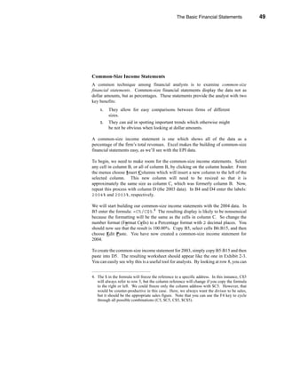 The Basic Financial Statements                49




                                                                     The Income Statement




Common-Size Income Statements
A common technique among financial analysts is to examine common-size
financial statements. Common-size financial statements display the data not as
dollar amounts, but as percentages. These statements provide the analyst with two
key benefits:
     1.   They allow for easy comparisons between firms of different
          sizes.
     2.   They can aid in spotting important trends which otherwise might
          be not be obvious when looking at dollar amounts.

A common-size income statement is one which shows all of the data as a
percentage of the firm’s total revenues. Excel makes the building of common-size
financial statements easy, as we’ll see with the EPI data.

To begin, we need to make room for the common-size income statements. Select
any cell in column B, or all of column B, by clicking on the column header. From
the menus choose Insert Columns which will insert a new column to the left of the
selected column. This new column will need to be resized so that it is
approximately the same size as column C, which was formerly column B. Now,
repeat this process with column D (the 2003 data). In B4 and D4 enter the labels:
2004% and 2003%, respectively.

We will start building our common-size income statements with the 2004 data. In
B5 enter the formula: =C5/C$5.4 The resulting display is likely to be nonsensical
because the formatting will be the same as the cells in column C. So change the
number format (Format Cells) to a Percentage format with 2 decimal places. You
should now see that the result is 100.00%. Copy B5, select cells B6:B15, and then
choose Edit Paste. You have now created a common-size income statement for
2004.

To create the common-size income statement for 2003, simply copy B5:B15 and then
paste into D5. The resulting worksheet should appear like the one in Exhibit 2-3.
You can easily see why this is a useful tool for analysts. By looking at row 8, you can


4. The $ in the formula will freeze the reference to a specific address. In this instance, C$5
   will always refer to row 5, but the column reference will change if you copy the formula
   to the right or left. We could freeze only the column address with $C5. However, that
   would be counter-productive in this case. Here, we always want the divisor to be sales,
   but it should be the appropriate sales figure. Note that you can use the F4 key to cycle
   through all possible combinations (C5, $C5, C$5, $C$5).




                                                                                          49
 