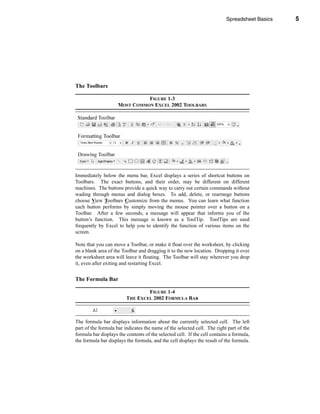 Spreadsheet Basics           5




                                                                            Parts of the Excel Screen




The Toolbars

                               FIGURE 1-3
                     MOST COMMON EXCEL 2002 TOOLBARS




Immediately below the menu bar, Excel displays a series of shortcut buttons on
Toolbars. The exact buttons, and their order, may be different on different
machines. The buttons provide a quick way to carry out certain commands without
wading through menus and dialog boxes. To add, delete, or rearrange buttons
choose View Toolbars Customize from the menus. You can learn what function
each button performs by simply moving the mouse pointer over a button on a
Toolbar. After a few seconds, a message will appear that informs you of the
button’s function. This message is known as a ToolTip. ToolTips are used
frequently by Excel to help you to identify the function of various items on the
screen.

Note that you can move a Toolbar, or make it float over the worksheet, by clicking
on a blank area of the Toolbar and dragging it to the new location. Dropping it over
the worksheet area will leave it floating. The Toolbar will stay wherever you drop
it, even after exiting and restarting Excel.


The Formula Bar

                                 FIGURE 1-4
                         THE EXCEL 2002 FORMULA BAR



The formula bar displays information about the currently selected cell. The left
part of the formula bar indicates the name of the selected cell. The right part of the
formula bar displays the contents of the selected cell. If the cell contains a formula,
the formula bar displays the formula, and the cell displays the result of the formula.



                                                                                                   5
 