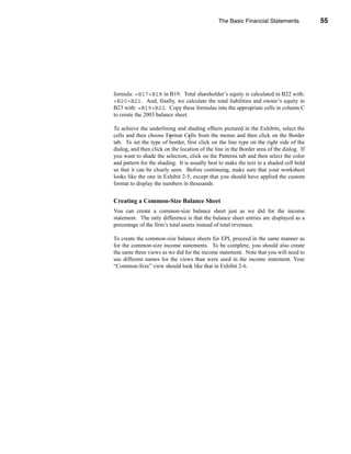 The Basic Financial Statements             55




                                                                    The Balance Sheet




formula: =B17+B18 in B19. Total shareholder’s equity is calculated in B22 with:
=B20+B21. And, finally, we calculate the total liabilities and owner’s equity in
B23 with: =B19+B22. Copy these formulas into the appropriate cells in column C
to create the 2003 balance sheet.

To achieve the underlining and shading effects pictured in the Exhibits, select the
cells and then choose Format Cells from the menus and then click on the Border
tab. To set the type of border, first click on the line type on the right side of the
dialog, and then click on the location of the line in the Border area of the dialog. If
you want to shade the selection, click on the Patterns tab and then select the color
and pattern for the shading. It is usually best to make the text in a shaded cell bold
so that it can be clearly seen. Before continuing, make sure that your worksheet
looks like the one in Exhibit 2-5, except that you should have applied the custom
format to display the numbers in thousands.


Creating a Common-Size Balance Sheet
You can create a common-size balance sheet just as we did for the income
statement. The only difference is that the balance sheet entries are displayed as a
percentage of the firm’s total assets instead of total revenues.

To create the common-size balance sheets for EPI, proceed in the same manner as
for the common-size income statements. To be complete, you should also create
the same three views as we did for the income statement. Note that you will need to
use different names for the views than were used in the income statement. Your
“Common-Size” view should look like that in Exhibit 2-6.




                                                                                   55
 