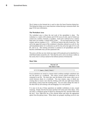 6       Spreadsheet Basics




    CHAPTER 1: Spreadsheet Basics




                              The fx button on the formula bar is used to show the Insert Function dialog box.
                              This dialog box helps you to enter functions without having to memorize them. See
                              page 23 for more information.


                              The Worksheet Area
                              The worksheet area is where the real work of the spreadsheet is done. The
                              worksheet is a matrix (256 columns and 65,536 rows) of cells, each of which can
                              contain text, numbers, formulas, or graphics. Each cell is referred to by a column
                              letter and a row number. Column letters (A,B,C, . . . ,IV) are listed at the top of each
                              column, and row numbers (1,2,3, . . . ,65536) are listed to the left of each row. The
                              cell in the upper left corner of the worksheet is therefore referred to as cell A1, the
                              cell immediately below A1 is referred to as cell A2, the cell to the right of A1 is cell
                              B1, and so on. This naming convention is common to all spreadsheets and will
                              become comfortable once you have practiced a bit.

                              The active cell (the one into which any input will be placed) can be identified by a
                              solid black border around the cell. Note that the active cell is not always visible on
                              the screen, but it is always named in the leftmost portion of formula bar.


                              Sheet Tabs

                                                                  FIGURE 1-5
                                                                THE SHEET TABS



                              Excel worksheets are stored in a format which combines multiple worksheets into
                              one file known as a workbook. This allows several related worksheets to be
                              contained in one file. The sheet tabs, near the bottom of the screen, allow you to
                              switch between sheets in a workbook. You may rename, copy, or delete any
                              existing sheet or insert a new sheet by clicking a tab with your right mouse button
                              and making a choice from the resulting menu. You can easily change the order of
                              the sheet tabs by left-clicking a tab and dragging it to a new position.

                              It is easy to do any of these operations on multiple worksheets at once, except
                              renaming. Simply click the first sheet and then Ctrl+click each of the others. (You
                              can select a contiguous group of sheets by selecting the first, and then Shift+click
                              the last.) Now, right-click one of the selected sheets and select the appropriate
                              option from the pop-up menu. When sheets are grouped, anything you do to one




    6
 