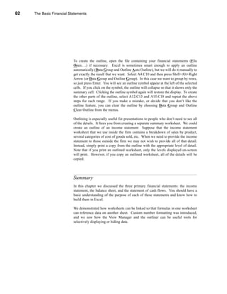 62     The Basic Financial Statements




     CHAPTER 2: The Basic Financial Statements




                                 To create the outline, open the file containing your financial statements (File
                                 Open . . .) if necessary. Excel is sometimes smart enough to apply an outline
                                 automatically (Data Group and Outline Auto Outline), but we will do it manually to
                                 get exactly the result that we want. Select A4:C10 and then press Shift+Alt+Right
                                 Arrow (or Data Group and Outline Group). In this case we want to group by rows,
                                 so just press Enter. You will see an outline symbol appear at the left of the selected
                                 cells. If you click on the symbol, the outline will collapse so that it shows only the
                                 summary cell. Clicking the outline symbol again will restore the display. To create
                                 the other parts of the outline, select A12:C13 and A15:C18 and repeat the above
                                 steps for each range. If you make a mistake, or decide that you don’t like the
                                 outline feature, you can clear the outline by choosing Data Group and Outline
                                 Clear Outline from the menus.

                                 Outlining is especially useful for presentations to people who don’t need to see all
                                 of the details. It frees you from creating a separate summary worksheet. We could
                                 create an outline of an income statement Suppose that the income statement
                                 worksheet that we use inside the firm contains a breakdown of sales by product,
                                 several categories of cost of goods sold, etc. When we need to provide the income
                                 statement to those outside the firm we may not wish to provide all of that detail.
                                 Instead, simply print a copy from the outline with the appropriate level of detail.
                                 Note that if you print an outlined worksheet, only the levels displayed on-screen
                                 will print. However, if you copy an outlined worksheet, all of the details will be
                                 copied.




                                 Summary
                                 In this chapter we discussed the three primary financial statements: the income
                                 statement, the balance sheet, and the statement of cash flows. You should have a
                                 basic understanding of the purpose of each of these statements and know how to
                                 build them in Excel.

                                 We demonstrated how worksheets can be linked so that formulas in one worksheet
                                 can reference data on another sheet. Custom number formatting was introduced,
                                 and we saw how the View Manager and the outliner can be useful tools for
                                 selectively displaying or hiding data.




     62
 