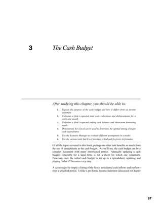 3
CHAPTER 3   The Cash Budget




            After studying this chapter, you should be able to:
                1.   Explain the purpose of the cash budget and how it differs from an income
                     statement.
                2.   Calculate a firm’s expected total cash collections and disbursements for a
                     particular month.
                3.   Calculate a firm’s expected ending cash balance and short-term borrowing
                     needs.
                4.   Demonstrate how Excel can be used to determine the optimal timing of major
                     cash expenditures.
                5.   Use the Scenario Manager to evaluate different assumptions in a model.
                6.   Use the various tools that Excel provides to find and fix errors in formulas.

            Of all the topics covered in this book, perhaps no other task benefits so much from
            the use of spreadsheets as the cash budget. As we’ll see, the cash budget can be a
            complex document with many interrelated entries. Manually updating a cash
            budget, especially for a large firm, is not a chore for which one volunteers.
            However, once the initial cash budget is set up in a spreadsheet, updating and
            playing “what if” becomes very easy.

            A cash budget is simply a listing of the firm’s anticipated cash inflows and outflows
            over a specified period. Unlike a pro forma income statement (discussed in Chapter



                                                                                                     67



                                                                                                          67
 