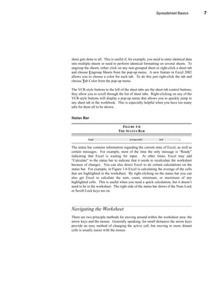 Spreadsheet Basics            7




                                                              Navigating the Worksheet




sheet gets done to all. This is useful if, for example, you need to enter identical data
into multiple sheets or need to perform identical formatting on several sheets. To
ungroup the sheets, either click on any non-grouped sheet or right-click a sheet tab
and choose Ungroup Sheets from the pop-up menu. A new feature in Excel 2002
allows you to choose a color for each tab. To do this just right-click the tab and
choose Tab Color from the pop-up menu.

The VCR-style buttons to the left of the sheet tabs are the sheet tab control buttons;
they allow you to scroll through the list of sheet tabs. Right-clicking on any of the
VCR-style buttons will display a pop-up menu that allows you to quickly jump to
any sheet tab in the workbook. This is especially helpful when you have too many
tabs for them all to be shown.


Status Bar

                                    FIGURE 1-6
                                  THE STATUS BAR



The status bar contains information regarding the current state of Excel, as well as
certain messages. For example, most of the time the only message is “Ready”
indicating that Excel is waiting for input. At other times, Excel may add
“Calculate” to the status bar to indicate that it needs to recalculate the worksheet
because of changes. You can also direct Excel to do certain calculations on the
status bar. For example, in Figure 1-6 Excel is calculating the average of the cells
that are highlighted in the worksheet. By right-clicking on the status bar you can
also get Excel to calculate the sum, count, minimum, or maximum of any
highlighted cells. This is useful when you need a quick calculation, but it doesn’t
need to be in the worksheet. The right side of the status bar shows if the Num Lock
or Scroll Lock keys are on.




Navigating the Worksheet
There are two principle methods for moving around within the worksheet area: the
arrow keys and the mouse. Generally speaking, for small distances the arrow keys
provide an easy method of changing the active cell, but moving to more distant
cells is usually easier with the mouse.




                                                                                      7
 