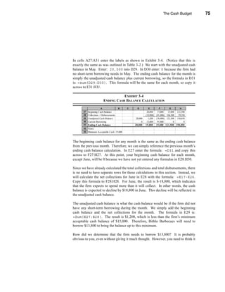 The Cash Budget           75




                                                          Calculating the Ending Cash Balance




In cells A27:A31 enter the labels as shown in Exhibit 3-4. (Notice that this is
exactly the same as was outlined in Table 3-2.) We start with the unadjusted cash
balance in May. Enter: 20,000 into D29. In D30 enter: 0 because the firm had
no short-term borrowing needs in May. The ending cash balance for the month is
simply the unadjusted cash balance plus current borrowing, so the formula in D31
is: =sum(D29:D30). This formula will be the same for each month, so copy it
across to E31:H31.

                                      EXHIBIT 3-4
                           ENDING CASH BALANCE CALCULATION

                       A                B   C     D          E          F       G        H
       27 Beginning Cash Balance                            20,000     15,000   15,000 121,500
       28 Collections - Disbursements                      (18,800)   (91,400) 106,500  29,350
       29 Unadjusted Cash Balance                20,000      1,200    (76,400) 121,500 150,850
       30 Current Borrowing                           0     13,800     91,400        0       0
       31 Ending Cash Balance                   20,000     15,000     15,000 121,500 150,850
       32 Notes:
       33 Minimum Acceptable Cash 15,000



The beginning cash balance for any month is the same as the ending cash balance
from the previous month. Therefore, we can simply reference the previous month’s
ending cash balance calculation. In E27 enter the formula: =D31 and copy this
across to F27:H27. At this point, your beginning cash balance for each month,
except June, will be 0 because we have not yet entered any formulas in E28:H30.

Since we have already calculated the total collections and total disbursements, there
is no need to have separate rows for those calculations in this section. Instead, we
will calculate the net collections for June in E28 with the formula: =E17-E26.
Copy this formula to F28:H28. For June, the result is $-18,800, which indicates
that the firm expects to spend more than it will collect. In other words, the cash
balance is expected to decline by $18,800 in June. This decline will be reflected in
the unadjusted cash balance.

The unadjusted cash balance is what the cash balance would be if the firm did not
have any short-term borrowing during the month. We simply add the beginning
cash balance and the net collections for the month. The formula in E29 is:
=Sum(E27:E28). The result is $1,200, which is less than the firm’s minimum
acceptable cash balance of $15,000. Therefore, Bithlo Barbecues will need to
borrow $13,800 to bring the balance up to this minimum.

How did we determine that the firm needs to borrow $13,800? It is probably
obvious to you, even without giving it much thought. However, you need to think it



                                                                                                 75
 
