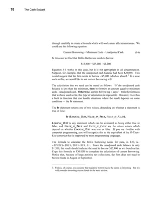 76     The Cash Budget




     CHAPTER 3: The Cash Budget




                                  through carefully to create a formula which will work under all circumstances. We
                                  could use the following equation:

                                             Current Borrowing = Minimum Cash – Unadjusted Cash.                      (3-1)

                                  In this case we find that Bithlo Barbecues needs to borrow:

                                                               $13,800 = $15,000 – $1,200

                                  Equation 3-1 works in this case, but it is not appropriate in all circumstances.
                                  Suppose, for example, that the unadjusted cash balance had been $20,000. This
                                  would suggest that the firm needs to borrow –$5,000, which is absurd.3 In a case
                                  such as this, we would like to see current borrowing at 0.

                                  The calculation that we need can be stated as follows: “If the unadjusted cash
                                  balance is less than the minimum, then we borrow an amount equal to minimum
                                  cash – unadjusted cash. Otherwise, current borrowing is zero.” With the formulas
                                  that we have used so far, this type of calculation is impossible. However, Excel has
                                  a built in function that can handle situations where the result depends on some
                                  condition — the IF statement.

                                  The IF statement returns one of two values, depending on whether a statement is
                                  true or false:

                                                IF (LOGICAL_TEST, VALUE_IF_TRUE, VALUE_IF_FALSE).

                                  LOGICAL_TEST is any statement which can be evaluated as being either true or
                                  false, and VALUE_IF_TRUE and VALUE_IF_FALSE are the return values which
                                  depend on whether LOGICAL_TEST was true or false. If you are familiar with
                                  computer programming, you will recognize this as the equivalent of the If–Then–
                                  Else construct that is supported by most programming languages.

                                  The formula to calculate the firm’s borrowing needs for June, in E30, is:
                                  =IF(E29<$B33,$B33-E29,0). Since the unadjusted cash balance is only
                                  $1,200, the result should indicate the need to borrow $13,800 as we found earlier.
                                  Copy this formula to F30:H30 to complete the calculation of current borrowing.
                                  Notice that, because of large positive net collections, the firm does not need to
                                  borrow funds in August or September.


                                  3. Unless, of course, you assume that negative borrowing is the same as investing. But we
                                     will consider investing excess funds in the next section.




     76
 