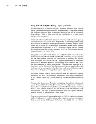 78     The Cash Budget




     CHAPTER 3: The Cash Budget




                                  Using the Cash Budget for Timing Large Expenditures
                                  Besides being useful for planning the firm’s short-term borrowing needs, the cash
                                  budget can be useful in timing collections and expenditures. For example, suppose
                                  that the firm is concerned about the amount of borrowing that will be necessary in
                                  June and July. What we want to do is to see what happens if we make certain
                                  changes in our assumptions.

                                  One way that they may be able to reduce the borrowing needs is to try to speed up
                                  collections on sales and to slow down the payments for inventory purchases (they
                                  will effectively be borrowing from suppliers instead of the bank). Suppose that the
                                  firm is able to collect 50% of sales during the following month, thereby reducing
                                  collections in the second month to 10%. Furthermore, assume that they can slow
                                  down their payments for inventory purchases to 50% in the first month after the
                                  purchase instead of the current 60%.

                                  Change B8 to 50%, B9 to 10%, B13 to 50%, and B14 to 50%. You will see that
                                  borrowing will fall in June to $9,000 from $13,800. Borrowing in July will rise to
                                  $93,200 from $91,400. Therefore, the total amount of borrowing will decrease
                                  from the original $105,800 to $102,200. This has two benefits: it reduces the
                                  interest cost of borrowing (which we will consider in the next section), and it shifts
                                  that interest expense to a later point in time. Of course, there may also be an
                                  opportunity cost in the form of lost discounts due to paying suppliers later, and
                                  customers may go to competitors who offer better credit terms. Before moving on,
                                  make sure to change the percentages back to their original values.

                                  As another example, consider Bithlo Barbecues’ $200,000 expenditure currently
                                  planned for July 2005. This expenditure is the primary cause of the borrowing need
                                  in July. Indeed, without this $200,000 outlay, the firm wouldn’t need to borrow in
                                  July.

                                  Assuming that there is some flexibility in scheduling this outlay, in which month
                                  should the expenditure be made? The answer, of course, depends on a number of
                                  factors, but we might decide to make the decision based on minimizing borrowing
                                  needs. That is, schedule the project such that the firm’s short-term borrowing needs
                                  are minimized. This might be especially important if the firm expected borrowing
                                  needs in excess of its line of credit in a given month.

                                  You can experiment a bit by changing the month in which the capital expenditure is
                                  made. First, however, it would be helpful to know the total expected borrowing for
                                  the four-month period. In I30, enter the formula: =Sum(E30:H30) to calculate




     78
 