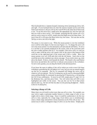 8       Spreadsheet Basics




    CHAPTER 1: Spreadsheet Basics




                              Most keyboards have a separate keypad containing arrows pointing up, down, left,
                              and right. If your keyboard does not, then the numeric keypad can be used if the
                              Num Lock function is off (you will see the word NUM in the status bar if Num Lock
                              is on). To use the arrow keys, simply press the appropriate key once for each cell
                              that you wish to move across. For example, assuming that the current cell is A1
                              and you wish to move to cell D1, simply press the Right arrow key three times. To
                              move from D1 to D5 press the Down arrow key four times. You can also use the
                              Tab key to move one cell to the right.

                              The mouse is even easier to use. While the mouse pointer is over the worksheet
                              area it will be in the shape of a fat cross (see Figure 1-1). To change the active cell
                              move the mouse pointer over the destination cell and click the left button. To move
                              to a cell that is not currently displayed on the screen, click on the scroll bars until
                              the cell is visible and then click on it. For example, if the active cell is A1 and you
                              wish to make A100 the active cell, merely click on the arrow at the bottom of the
                              scroll bar on the right-hand part of the screen until A100 is visible. Move the
                              mouse pointer over cell A100 and click with the left button. Each click on the
                              scroll bar moves the worksheet up or down one page. If you wish to move up, click
                              above the thumb. If down, click beneath the thumb. The thumb is the small button
                              that moves up and down the scroll bar to indicate your position in the worksheet.
                              To move more quickly, you can drag the thumb to the desired position.

                              If you know the name or address of the cell to which you wish to move (for large
                              worksheets remembering the cell address isn’t easy, but you can use named ranges)
                              use the Go To command. The Go To command will change the active cell to
                              whatever cell you indicate. The Go To dialog box can be used by choosing the Edit
                              menu and then the Go To command, by pressing the F5 function key, or by pressing
                              the Ctrl+G key combination. To move to cell A50, simply press F5, type: A50 in
                              the Reference box, and then press Enter. You will notice that cell A50 is now
                              highlighted and visible on the screen. You can also use Go To to find certain
                              special cells (e.g., the last cell that has data in it) by pressing the Special . . . button
                              in the Go To dialog box.


                              Selecting a Range of Cells
                              Many times you will need to select more than one cell at a time. For example, you
                              may wish to apply a particular number format to a whole range of cells, or you
                              might wish to clear a whole range. Since it would be cumbersome to do this one
                              cell at a time, especially for a large range, Excel allows you to simultaneously
                              select a whole range and perform various functions on all of the cells at once. The
                              easiest way to select a contiguous range of cells is to use the mouse. Simply point



    8
 