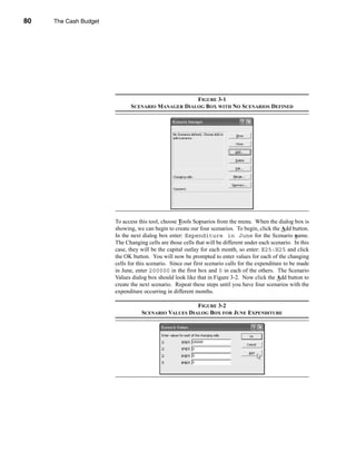 80     The Cash Budget




     CHAPTER 3: The Cash Budget




                                                              FIGURE 3-1
                                         SCENARIO MANAGER DIALOG BOX WITH NO SCENARIOS DEFINED




                                  To access this tool, choose Tools Scenarios from the menu. When the dialog box is
                                  showing, we can begin to create our four scenarios. To begin, click the Add button.
                                  In the next dialog box enter: Expenditure in June for the Scenario name.
                                  The Changing cells are those cells that will be different under each scenario. In this
                                  case, they will be the capital outlay for each month, so enter: E25:H25 and click
                                  the OK button. You will now be prompted to enter values for each of the changing
                                  cells for this scenario. Since our first scenario calls for the expenditure to be made
                                  in June, enter 200000 in the first box and 0 in each of the others. The Scenario
                                  Values dialog box should look like that in Figure 3-2. Now click the Add button to
                                  create the next scenario. Repeat these steps until you have four scenarios with the
                                  expenditure occurring in different months.

                                                                FIGURE 3-2
                                             SCENARIO VALUES DIALOG BOX FOR JUNE EXPENDITURE




     80
 