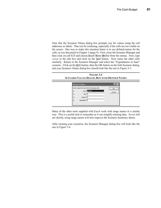 The Cash Budget           81




                                                 Calculating the Ending Cash Balance




Note that the Scenario Values dialog box prompts you for values using the cell
addresses as labels. That can be confusing, especially if the cells are not visible on
the screen. One way to make this situation better is to use defined names for the
cells, as was discussed in Chapter 1 (page 9). First, close the Scenario Manager and
then click on cell E25 and choose Insert Name Define from the menus. Now, type
June in the edit box and click on the Add button. Now name the other cells
similarly. Return to the Scenario Manager and select the “Expenditures in June”
scenario. Click on the Edit button, then the OK button on the Edit Scenario dialog,
and your Scenario Values dialog box should look like the one in Figure 3-3.

                              FIGURE 3-3
            SCENARIO VALUES DIALOG BOX WITH DEFINED NAMES




Many of the other tools supplied with Excel work with range names in a similar
way. This is a useful trick to remember as it can simplify entering data. As we will
see shortly, using range names will also improve the Scenario Summary sheets.

After creating your scenarios, the Scenario Manager dialog box will look like the
one in Figure 3-4.




                                                                                  81
 