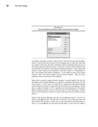 82     The Cash Budget




     CHAPTER 3: The Cash Budget




                                                              FIGURE 3-4
                                            SCENARIO MANAGER DIALOG BOX WITH FOUR SCENARIOS




                                  To display a particular scenario, simply select it from the list and click the Show
                                  button. Excel will alter the contents of your changing cells to reflect the values that
                                  you entered. Of course, the entire worksheet will be recalculated and you can see
                                  the results under the selected scenario. Note that to see the entire worksheet you
                                  must click the Close button on the Scenario Manager dialog box. Take a look at the
                                  results of each scenario, but remember to reset the scenario to “Expenditure in
                                  July” (our default case) before continuing. If you forget to reset to the default
                                  scenario, Excel will always display the last chosen scenario. This can cause
                                  confusion when you later open your workbook.

                                  Being able to quickly change between scenarios is pretty helpful, but the real
                                  advantage of the Scenario Manager is its ability to summarize the results of all of
                                  your scenarios. In this case, we would like to compare the total borrowing that
                                  results under each scenario to determine the best time for the expenditure. Recall
                                  that we added a formula in I30 to calculate the total borrowing for the period.
                                  Before continuing, define a name for this cell such as “Total_Borrowing.” (Recall
                                  that we use the underscore in place of a space since spaces are not allowed in range
                                  names.)

                                  Return to the Scenario Manager and click on the Summary button. You will be
                                  asked to enter Result cells. A result cell is a cell (or a set of cells) that shows the
                                  end result of each scenario. In this case, we are interested in total borrowing, so
                                  enter: I30 as the Result cell and click the OK button. Excel will now create a



     82
 