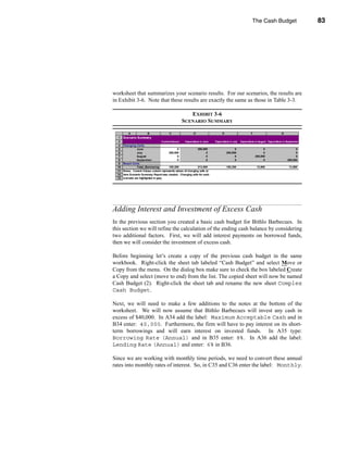 The Cash Budget                         83




                                                                  Adding Interest and Investment of Excess Cash




worksheet that summarizes your scenario results. For our scenarios, the results are
in Exhibit 3-6. Note that these results are exactly the same as those in Table 3-3.

                                                         EXHIBIT 3-6
                                                      SCENARIO SUMMARY

           A             B                C                  D                     E                       F                       G
  1    Scenario Summary
   2                                Current Values:    Expenditure in June   Expenditure in July   Expenditure in August Expenditure in September
   4   Changing Cells:
   5              June                          0               200,000                      0                       0                        0
   6              July                   200,000                        0              200,000                       0                        0
   7              August                        0                       0                    0                 200,000                        0
   8              September                     0                       0                    0                       0                  200,000
   9   Result Cells:
  10              Total_Borrowing        105,200                213,800                105,200                  13,800                   13,800
  11   Notes: Current Values column represents values of changing cells at
  12   time Scenario Summary Report was created. Changi g cells for each
                                                          n
  13   scenario are highlighted in gray.




Adding Interest and Investment of Excess Cash
In the previous section you created a basic cash budget for Bithlo Barbecues. In
this section we will refine the calculation of the ending cash balance by considering
two additional factors. First, we will add interest payments on borrowed funds,
then we will consider the investment of excess cash.

Before beginning let’s create a copy of the previous cash budget in the same
workbook. Right-click the sheet tab labeled “Cash Budget” and select Move or
Copy from the menu. On the dialog box make sure to check the box labeled Create
a Copy and select (move to end) from the list. The copied sheet will now be named
Cash Budget (2). Right-click the sheet tab and rename the new sheet Complex
Cash Budget.

Next, we will need to make a few additions to the notes at the bottom of the
worksheet. We will now assume that Bithlo Barbecues will invest any cash in
excess of $40,000. In A34 add the label: Maximum Acceptable Cash and in
B34 enter: 40,000. Furthermore, the firm will have to pay interest on its short-
term borrowings and will earn interest on invested funds. In A35 type:
Borrowing Rate (Annual) and in B35 enter: 8%. In A36 add the label:
Lending Rate (Annual) and enter: 6% in B36.

Since we are working with monthly time periods, we need to convert these annual
rates into monthly rates of interest. So, in C35 and C36 enter the label: Monthly.




                                                                                                                                              83
 