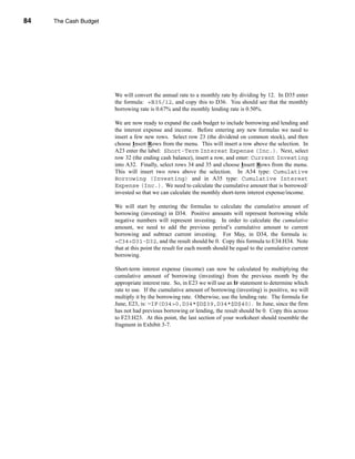 84     The Cash Budget




     CHAPTER 3: The Cash Budget




                                  We will convert the annual rate to a monthly rate by dividing by 12. In D35 enter
                                  the formula: =B35/12, and copy this to D36. You should see that the monthly
                                  borrowing rate is 0.67% and the monthly lending rate is 0.50%.

                                  We are now ready to expand the cash budget to include borrowing and lending and
                                  the interest expense and income. Before entering any new formulas we need to
                                  insert a few new rows. Select row 23 (the dividend on common stock), and then
                                  choose Insert Rows from the menu. This will insert a row above the selection. In
                                  A23 enter the label: Short-Term Interest Expense (Inc.). Next, select
                                  row 32 (the ending cash balance), insert a row, and enter: Current Investing
                                  into A32. Finally, select rows 34 and 35 and choose Insert Rows from the menu.
                                  This will insert two rows above the selection. In A34 type: Cumulative
                                  Borrowing (Investing) and in A35 type: Cumulative Interest
                                  Expense (Inc.). We need to calculate the cumulative amount that is borrowed/
                                  invested so that we can calculate the monthly short-term interest expense/income.

                                  We will start by entering the formulas to calculate the cumulative amount of
                                  borrowing (investing) in D34. Positive amounts will represent borrowing while
                                  negative numbers will represent investing. In order to calculate the cumulative
                                  amount, we need to add the previous period’s cumulative amount to current
                                  borrowing and subtract current investing. For May, in D34, the formula is:
                                  =C34+D31-D32, and the result should be 0. Copy this formula to E34:H34. Note
                                  that at this point the result for each month should be equal to the cumulative current
                                  borrowing.

                                  Short-term interest expense (income) can now be calculated by multiplying the
                                  cumulative amount of borrowing (investing) from the previous month by the
                                  appropriate interest rate. So, in E23 we will use an IF statement to determine which
                                  rate to use. If the cumulative amount of borrowing (investing) is positive, we will
                                  multiply it by the borrowing rate. Otherwise, use the lending rate. The formula for
                                  June, E23, is: =IF(D34>0,D34*$D$39,D34*$D$40). In June, since the firm
                                  has not had previous borrowing or lending, the result should be 0. Copy this across
                                  to F23:H23. At this point, the last section of your worksheet should resemble the
                                  fragment in Exhibit 3-7.




     84
 