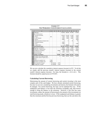 The Cash Budget                  85




                                                     Adding Interest and Investment of Excess Cash




                                  EXHIBIT 3-7
                    THE WORKSHEET WITH INTEREST CALCULATIONS

                         A                      B      C        D         E         F         G         H
   17 Collections                                                       362,700   360,500   301,300    214,450
   18 Less Disbursements:
   19    Inventory Payments                                           189,100 176,100 137,200           91,100
   20    Wages                                20%                      77,400   65,800   47,600         29,000
   21    Lease Payment                                                 10,000   10,000   10,000         10,000
   22    Interest                                                      30,000        0        0         30,000
   23    Short-term Interest Expense (Inc.)                                 0       92      702            702
   24    Dividend (Common)                                             50,000        0        0              0
   25    Taxes                                                         25,000        0        0         25,000
   26    Capital Outlays                                                    0 200,000         0              0
   27   Total Disbursement                                           381,500 451,992 195,502          185,802
   28   Beginning Cash Balance                                         20,000   15,000   15,000        120,798
   29   Collections - Disbursements                                   (18,800) (91,492) 105,798         28,648
   30   Unadjusted Cash Balance                               20,000    1,200 (76,492) 120,798         149,446
   31   Current Borrowing                                          0   13,800   91,492        0              0
   32   Current Investing
   33   Ending Cash Balance                                   20,000    15,000    15,000 120,798      149,446
   34 Cumulative Borrowing (Investing)                              0    13,800   105,292   105,292    105,292
   35 Cumulative Interest Expense (Inc.)
   36 Notes:
   37 Minimum Acceptable Cash                 15,000
   38 Maximum Acceptable Cash                 40,000
   39 Borrowing Rate (Annual)                    8% Monthly    0.67%
   40 Lending Rate (Annual)                      6% Monthly    0.50%


We can now calculate the cumulative interest expense (income) in E35. To do this
we simply add the previous month’s interest expense (income) to the current
month’s interest expense (income). For June, the formula is: =D35+E23. This
formula should be copied across to F35:H35.


Calculating Current Borrowing
Determining the amount of current borrowing and current investing is the most
complex part of this cash budget. We have already calculated current borrowing,
but since we are now considering investments and interest, the formula will need to
be changed. For current borrowing, the logic can be explained this way: “If the
unadjusted cash balance is less than the minimum acceptable cash, then borrow
enough to bring the balance to the minimum. However, if the firm has some
investments, reduce the amount of borrowing by the amount of the investments (or
total borrowing needs, whichever is less). If the unadjusted cash balance is greater
than the minimum and the firm has previous borrowing, then use the cash above the




                                                                                                                 85
 