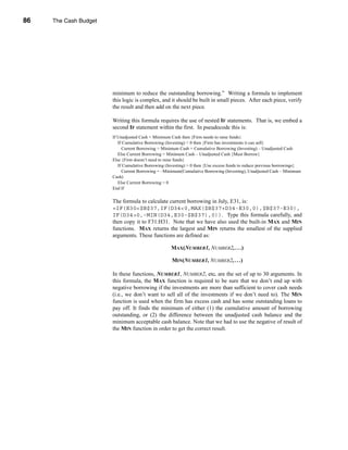 86     The Cash Budget




     CHAPTER 3: The Cash Budget




                                  minimum to reduce the outstanding borrowing.” Writing a formula to implement
                                  this logic is complex, and it should be built in small pieces. After each piece, verify
                                  the result and then add on the next piece.

                                  Writing this formula requires the use of nested IF statements. That is, we embed a
                                  second IF statement within the first. In pseudocode this is:
                                  If Unadjusted Cash < Minimum Cash then {Firm needs to raise funds}
                                     If Cumulative Borrowing (Investing) < 0 then {Firm has investments it can sell}
                                       Current Borrowing = Minimum Cash + Cumulative Borrowing (Investing) – Unadjusted Cash
                                     Else Current Borrowing = Minimum Cash – Unadjusted Cash {Must Borrow}
                                  Else {Firm doesn’t need to raise funds}
                                     If Cumulative Borrowing (Investing) > 0 then {Use excess funds to reduce previous borrowings}
                                       Current Borrowing = –Minimum(Cumulative Borrowing (Investing), Unadjusted Cash – Minimum
                                  Cash)
                                     Else Current Borrowing = 0
                                  End If

                                  The formula to calculate current borrowing in July, E31, is:
                                  =IF(E30<$B$37,IF(D34<0,MAX($B$37+D34-E30,0),$B$37-E30),
                                  IF(D34>0,-MIN(D34,E30-$B$37),0)). Type this formula carefully, and
                                  then copy it to F31:H31. Note that we have also used the built-in MAX and MIN
                                  functions. MAX returns the largest and MIN returns the smallest of the supplied
                                  arguments. These functions are defined as:

                                                               MAX(NUMBER1, NUMBER2, . . .)

                                                                MIN(NUMBER1, NUMBER2, . . .)

                                  In these functions, NUMBER1, NUMBER2, etc. are the set of up to 30 arguments. In
                                  this formula, the MAX function is required to be sure that we don’t end up with
                                  negative borrowing if the investments are more than sufficient to cover cash needs
                                  (i.e., we don’t want to sell all of the investments if we don’t need to). The MIN
                                  function is used when the firm has excess cash and has some outstanding loans to
                                  pay off. It finds the minimum of either (1) the cumulative amount of borrowing
                                  outstanding, or (2) the difference between the unadjusted cash balance and the
                                  minimum acceptable cash balance. Note that we had to use the negative of result of
                                  the MIN function in order to get the correct result.




     86
 