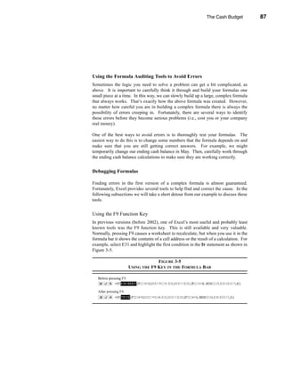 The Cash Budget           87




                                       Adding Interest and Investment of Excess Cash




Using the Formula Auditing Tools to Avoid Errors
Sometimes the logic you need to solve a problem can get a bit complicated, as
above. It is important to carefully think it through and build your formulas one
small piece at a time. In this way, we can slowly build up a large, complex formula
that always works. That’s exactly how the above formula was created. However,
no matter how careful you are in building a complex formula there is always the
possibility of errors creeping in. Fortunately, there are several ways to identify
these errors before they become serious problems (i.e., cost you or your company
real money).

One of the best ways to avoid errors is to thoroughly test your formulas. The
easiest way to do this is to change some numbers that the formula depends on and
make sure that you are still getting correct answers. For example, we might
temporarily change our ending cash balance in May. Then, carefully work through
the ending cash balance calculations to make sure they are working correctly.


Debugging Formulas

Finding errors in the first version of a complex formula is almost guaranteed.
Fortunately, Excel provides several tools to help find and correct the cause. In the
following subsections we will take a short detour from our example to discuss these
tools.


Using the F9 Function Key
In previous versions (before 2002), one of Excel’s most useful and probably least
known tools was the F9 function key. This is still available and very valuable.
Normally, pressing F9 causes a worksheet to recalculate, but when you use it in the
formula bar it shows the contents of a cell address or the result of a calculation. For
example, select E31 and highlight the first condition in the IF statement as shown in
Figure 3-5.

                                 FIGURE 3-5
                    USING THE F9 KEY IN THE FORMULA BAR




                                                                                   87
 