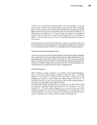 The Cash Budget            89




                                         Adding Interest and Investment of Excess Cash




The first icon on the Formula Auditing toolbar is for error checking. Excel will
examine your worksheet for common types of errors and will walk you through
them. However, unless you have turned off background error checking (go to Tools
Options Error Checking tab), Excel performs this error checking automatically. If
background error checking is on, a green triangle will appear in the upper-left
corner of the cell along with a Smart Tag that explains the error and offers a
solution. Errors in logic cannot, of course, be detected, but many other types of
errors can be.

Be aware that in some cases Excel will think you’ve made an error when you have not.
Don’t automatically accept the proposed fix. If this happens repeatedly, you can tell Excel
to stop checking for that type of error, or turn off background error checking completely.

Tracing Precedent and Dependent Cells

The next five icons in the Formula Auditing toolbar are for tracing precedent or dependent
cells. A precedent cell is one upon which a formula depends, while a dependent cell is one
that depends on the result of the formula in the active cell. If the active cell contains a
formula, clicking the Trace Precedents icon will display arrows from the precedent cells.
The arrows in Exhibit 3-2 (page 72) were created in this way. The Trace Dependents icon
works the same way, except that the arrows point to dependent cells.

The Watch Window

When working on a large worksheet, it is common to find yourself changing a
value in one location and jumping to another to check the result. The Watch
Window in Excel 2002 is a powerful tool which helps to speed up formula
debugging by letting you watch a distant cell without having to scroll to it. To
activate this tool click on the next to last icon on the Formula Auditing toolbar or
go to Tools Formula Auditing Show Watch Window.
Once the Watch Window is displayed, you can choose one or more cells to watch
by clicking the Add Watch button and choosing the cell. In Figure 3-7 we have
selected E31. With this window displayed you can scroll to any part of the
worksheet, change a cell value, and see what happens to E31. Note that if you close
the Watch Window (or even save and close the workbook), the watch cells are not
cleared. That allows you to open it again to continue watching the cell.




                                                                                       89
 