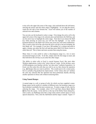 Spreadsheet Basics          9




                                                                              Navigating the Worksheet




to the cell in the upper left corner of the range, click and hold down the left button,
and drag the mouse until the entire range is highlighted. As you drag the mouse,
watch the left side of the formula bar. Excel will inform you of the number of
selected rows and columns.

You can also use the keyboard to select a range. First change the active cell to the
upper left corner of the range to be selected, press and hold down the Shift key, and
use the arrow keys to highlight the entire range. Note that if you release the Shift
key while pressing an arrow key you will lose the highlight. A very useful
keyboard shortcut is the Shift+Ctrl+Arrow (any arrow key will work) combination.
This is used to select all of the cells from the active cell up to, but not including, the
first blank cell. For example, if you have 100 numbers in a column and need to
apply a format, just select the first cell and then press Shift+Ctrl+Down Arrow to
select them all. This is faster and more accurate than using the mouse.

Many times it is also useful to select a discontiguous range (i.e., two or more
unconnected ranges) of cells. To do this, simply select the first range as usual, and
then hold down the Ctrl key as you select the other ranges.

The ability to select cells in Excel is crucial because Excel, like most other
Windows applications, works in the “select, then act” mode. (In the old days, users
of DOS programs were familiar with the “act, then select” method of operation.) In
Excel, you first select the cells that you wish to act on, then choose the operation
(e.g., Edit Copy) that you want to perform. This would seem to be a minor point,
but it is actually a big productivity improvement. In the “select, then act” method,
the cells stay selected after the operation has been performed, thereby allowing
another operation on those cells without reselecting them.


Using Named Ranges

A named range is a cell, or group of cells, for which you have supplied a name.
Range names can be useful in a number of different ways, but locating a range on a
big worksheet is probably the most common use. To name a range of cells, start by
selecting the range. For example, select A1:C5 and then choose Insert Name
Define from the menus. In the edit box at the top of the Define Name dialog box,
enter a name, say MyRange (note that a range name cannot contain spaces or most
special characters). Now, click the Add button and the range is named. Figure 1-7




                                                                                                    9
 