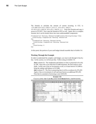 92     The Cash Budget




     CHAPTER 3: The Cash Budget




                                  The formula to calculate the amount of current investing, in E32, is:
                                  =IF(AND(E30+E31<$B$37,D34<0),E30+E31-$B$37,
                                  IF(E30+E31>$B$38,E30+E31-$B$38,0)). Enter this formula and copy it
                                  across to F32:H32. Now copy the formula to D32 as well. Again, this is a complex
                                  formula, but it can be broken down into more understandable components:
                                  If Unadjusted Cash + Borrowing < Minimum Cash and Cumulative Borrowing (Investing) < 0 then
                                     Current Investing = Unadjusted Cash + Borrowing – Minimum Cash
                                  Else
                                     If Unadjusted Cash + Borrowing > Maximum Cash then
                                       Current Investing = Unadjusted Cash + Borrowing – Maximum Cash
                                     Else
                                       Current Investing = 0
                                  End.

                                  At this point, this portion of your cash budget should resemble that in Exhibit 3-8.


                                  Working Through the Example
                                  In order to understand the complex cash budget, you must work through it line-by-
                                  line. In this section, we will do just that. Follow along in Exhibit 3-8.
                                       June (column E): The unadjusted cash balance in June is projected to be only
                                       $1,200. Since this is less than the $15,000 minimum, the firm needs to raise
                                       funds. In this case it has no investments to sell, so it must borrow $13,800 to
                                       bring the ending cash balance to $15,000.
                                       July (column F): The firm is projecting that it will be overdrawn by $76,492.
                                       Again, it has no investments to sell and must borrow an additional $91,492.
                                       Note that its cumulative borrowing is now $105,292.
                                                             EXHIBIT 3-8
                                      CALCULATING THE CASH BALANCE WITH BORROWING AND INVESTING

                                                           A                    B      C        D         E          F        G         H
                                      28 Beginning Cash Balance                                          20,000     15,000   15,000     15,506
                                      29 Collections - Disbursements                                    (18,800)   (91,492) 105,798     29,350
                                      30 Unadjusted Cash Balance                               20,000     1,200    (76,492) 120,798     44,856
                                      31 Current Borrowing                                          0    13,800     91,492 (105,292)         0
                                      32 Current Investing                                          0         0          0        0      4,856
                                      33 Ending Cash Balance                                  20,000    15,000     15,000 15,506       40,000
                                      34 Cumulative Borrowing (Investing)                           0   13,800     105,292        0     (4,856)
                                      35 Cumulative Interest Expense (Inc.)                                  0          92      794        794
                                      36 Notes:
                                      37 Minimum Acceptable Cash              15,000
                                      38 Maximum Acceptable Cash              40,000
                                      39 Borrowing Rate (Annual)                 8% Monthly    0.67%
                                      40 Lending Rate (Annual)                   6% Monthly    0.50%




     92
 
