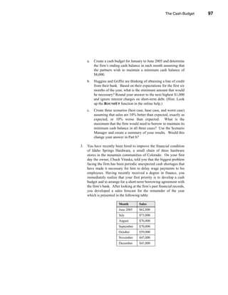 The Cash Budget         97




                                                                        Problems




     a.   Create a cash budget for January to June 2005 and determine
          the firm’s ending cash balance in each month assuming that
          the partners wish to maintain a minimum cash balance of
          $8,000.
     b.   Huggins and Griffin are thinking of obtaining a line of credit
          from their bank. Based on their expectations for the first six
          months of the year, what is the minimum amount that would
          be necessary? Round your answer to the next highest $1,000
          and ignore interest charges on short-term debt. (Hint: Look
          up the ROUNDUP function in the online help.)
     c.   Create three scenarios (best case, base case, and worst case)
          assuming that sales are 10% better than expected, exactly as
          expected, or 10% worse than expected. What is the
          maximum that the firm would need to borrow to maintain its
          minimum cash balance in all three cases? Use the Scenario
          Manager and create a summary of your results. Would this
          change your answer in Part b?

3.   You have recently been hired to improve the financial condition
     of Idaho Springs Hardware, a small chain of three hardware
     stores in the mountain communities of Colorado. On your first
     day the owner, Chuck Vitaska, told you that the biggest problem
     facing the firm has been periodic unexpected cash shortages that
     have made it necessary for him to delay wage payments to his
     employees. Having recently received a degree in finance, you
     immediately realize that your first priority is to develop a cash
     budget and to arrange for a short-term borrowing agreement with
     the firm’s bank. After looking at the firm’s past financial records,
     you developed a sales forecast for the remainder of the year
     which is presented in the following table.

                           Month         Sales
                           June 2005     $62,000
                           July          $73,000
                           August        $76,000
                           September     $70,000
                           October       $59,000
                           November      $47,000
                           December      $41,000



                                                                             97
 