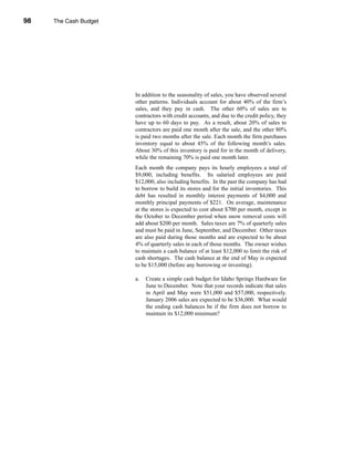 98     The Cash Budget




     CHAPTER 3: The Cash Budget




                                  In addition to the seasonality of sales, you have observed several
                                  other patterns. Individuals account for about 40% of the firm’s
                                  sales, and they pay in cash. The other 60% of sales are to
                                  contractors with credit accounts, and due to the credit policy, they
                                  have up to 60 days to pay. As a result, about 20% of sales to
                                  contractors are paid one month after the sale, and the other 80%
                                  is paid two months after the sale. Each month the firm purchases
                                  inventory equal to about 45% of the following month’s sales.
                                  About 30% of this inventory is paid for in the month of delivery,
                                  while the remaining 70% is paid one month later.
                                  Each month the company pays its hourly employees a total of
                                  $9,000, including benefits. Its salaried employees are paid
                                  $12,000, also including benefits. In the past the company has had
                                  to borrow to build its stores and for the initial inventories. This
                                  debt has resulted in monthly interest payments of $4,000 and
                                  monthly principal payments of $221. On average, maintenance
                                  at the stores is expected to cost about $700 per month, except in
                                  the October to December period when snow removal costs will
                                  add about $200 per month. Sales taxes are 7% of quarterly sales
                                  and must be paid in June, September, and December. Other taxes
                                  are also paid during those months and are expected to be about
                                  4% of quarterly sales in each of those months. The owner wishes
                                  to maintain a cash balance of at least $12,000 to limit the risk of
                                  cash shortages. The cash balance at the end of May is expected
                                  to be $15,000 (before any borrowing or investing).

                                  a.   Create a simple cash budget for Idaho Springs Hardware for
                                       June to December. Note that your records indicate that sales
                                       in April and May were $51,000 and $57,000, respectively.
                                       January 2006 sales are expected to be $36,000. What would
                                       the ending cash balances be if the firm does not borrow to
                                       maintain its $12,000 minimum?




     98
 