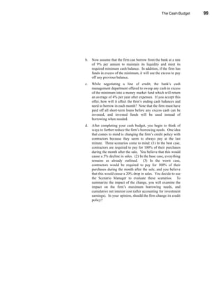 The Cash Budget        99




                                                                 Problems




b.   Now assume that the firm can borrow from the bank at a rate
     of 9% per annum to maintain its liquidity and meet its
     required minimum cash balance. In addition, if the firm has
     funds in excess of the minimum, it will use the excess to pay
     off any previous balance.
c.   While negotiating a line of credit, the bank’s cash
     management department offered to sweep any cash in excess
     of the minimum into a money market fund which will return
     an average of 4% per year after expenses. If you accept this
     offer, how will it affect the firm’s ending cash balances and
     need to borrow in each month? Note that the firm must have
     paid off all short-term loans before any excess cash can be
     invested, and invested funds will be used instead of
     borrowing when needed.
d.   After completing your cash budget, you begin to think of
     ways to further reduce the firm’s borrowing needs. One idea
     that comes to mind is changing the firm’s credit policy with
     contractors because they seem to always pay at the last
     minute. Three scenarios come to mind: (1) In the best case,
     contractors are required to pay for 100% of their purchases
     during the month after the sale. You believe that this would
     cause a 5% decline in sales. (2) In the base case, everything
     remains as already outlined. (3) In the worst case,
     contractors would be required to pay for 100% of their
     purchases during the month after the sale, and you believe
     that this would cause a 20% drop in sales. You decide to use
     the Scenario Manager to evaluate these scenarios. To
     summarize the impact of the change, you will examine the
     impact on the firm’s maximum borrowing needs, and
     cumulative net interest cost (after accounting for investment
     earnings). In your opinion, should the firm change its credit
     policy?




                                                                      99
 