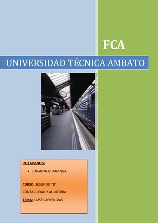 FCA
UNIVERSIDAD TÉCNICA AMBATO




   INTEGRANTES:

      JOHANNA GUANANGA


   CURSO: SEGUNDO “B”

   CONTABILIDAD Y AUDITORIA

   TEMA: CLASES APRENDIAS
 