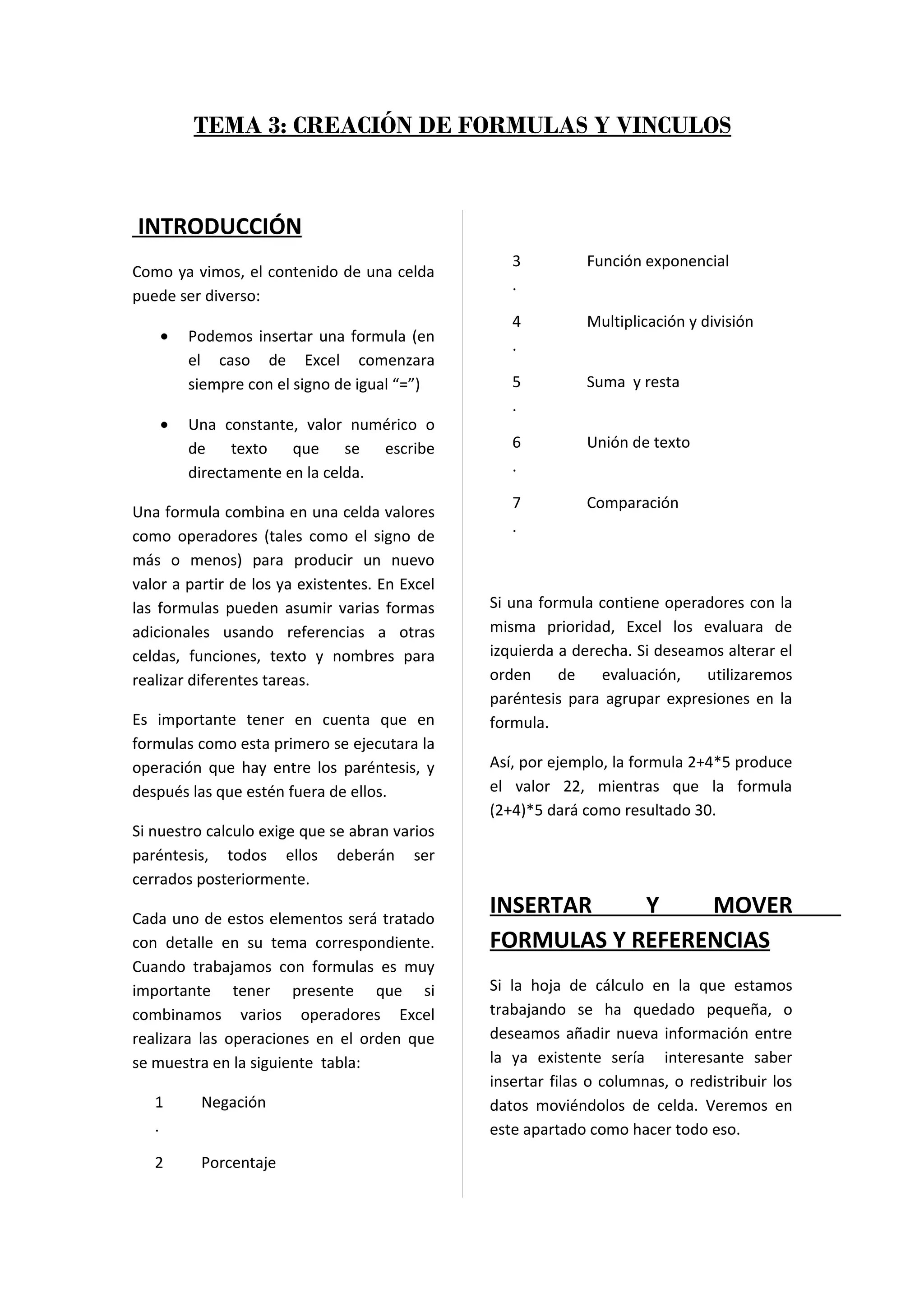 TEMA 3: CREACIÓN DE FORMULAS Y VINCULOS



INTRODUCCIÓN
                                                   3          Función exponencial
Como ya vimos, el contenido de una celda
                                                   .
puede ser diverso:
                                                   4          Multiplicación y división
    •   Podemos insertar una formula (en
                                                   .
        el caso de Excel comenzara
        siempre con el signo de igual “=”)         5          Suma y resta
                                                   .
    •   Una constante, valor numérico o
        de texto que se escribe                    6          Unión de texto
        directamente en la celda.                  .

                                                   7          Comparación
Una formula combina en una celda valores
                                                   .
como operadores (tales como el signo de
más o menos) para producir un nuevo
valor a partir de los ya existentes. En Excel
las formulas pueden asumir varias formas        Si una formula contiene operadores con la
adicionales usando referencias a otras          misma prioridad, Excel los evaluara de
celdas, funciones, texto y nombres para         izquierda a derecha. Si deseamos alterar el
realizar diferentes tareas.                     orden     de    evaluación,   utilizaremos
                                                paréntesis para agrupar expresiones en la
Es importante tener en cuenta que en            formula.
formulas como esta primero se ejecutara la
operación que hay entre los paréntesis, y       Así, por ejemplo, la formula 2+4*5 produce
después las que estén fuera de ellos.           el valor 22, mientras que la formula
                                                (2+4)*5 dará como resultado 30.
Si nuestro calculo exige que se abran varios
paréntesis, todos ellos deberán ser
cerrados posteriormente.

Cada uno de estos elementos será tratado
                                                INSERTAR    Y    MOVER
con detalle en su tema correspondiente.         FORMULAS Y REFERENCIAS
Cuando trabajamos con formulas es muy
importante tener presente que si                Si la hoja de cálculo en la que estamos
combinamos varios operadores Excel              trabajando se ha quedado pequeña, o
realizara las operaciones en el orden que       deseamos añadir nueva información entre
se muestra en la siguiente tabla:               la ya existente sería interesante saber
                                                insertar filas o columnas, o redistribuir los
   1      Negación                              datos moviéndolos de celda. Veremos en
   .                                            este apartado como hacer todo eso.
   2      Porcentaje
 