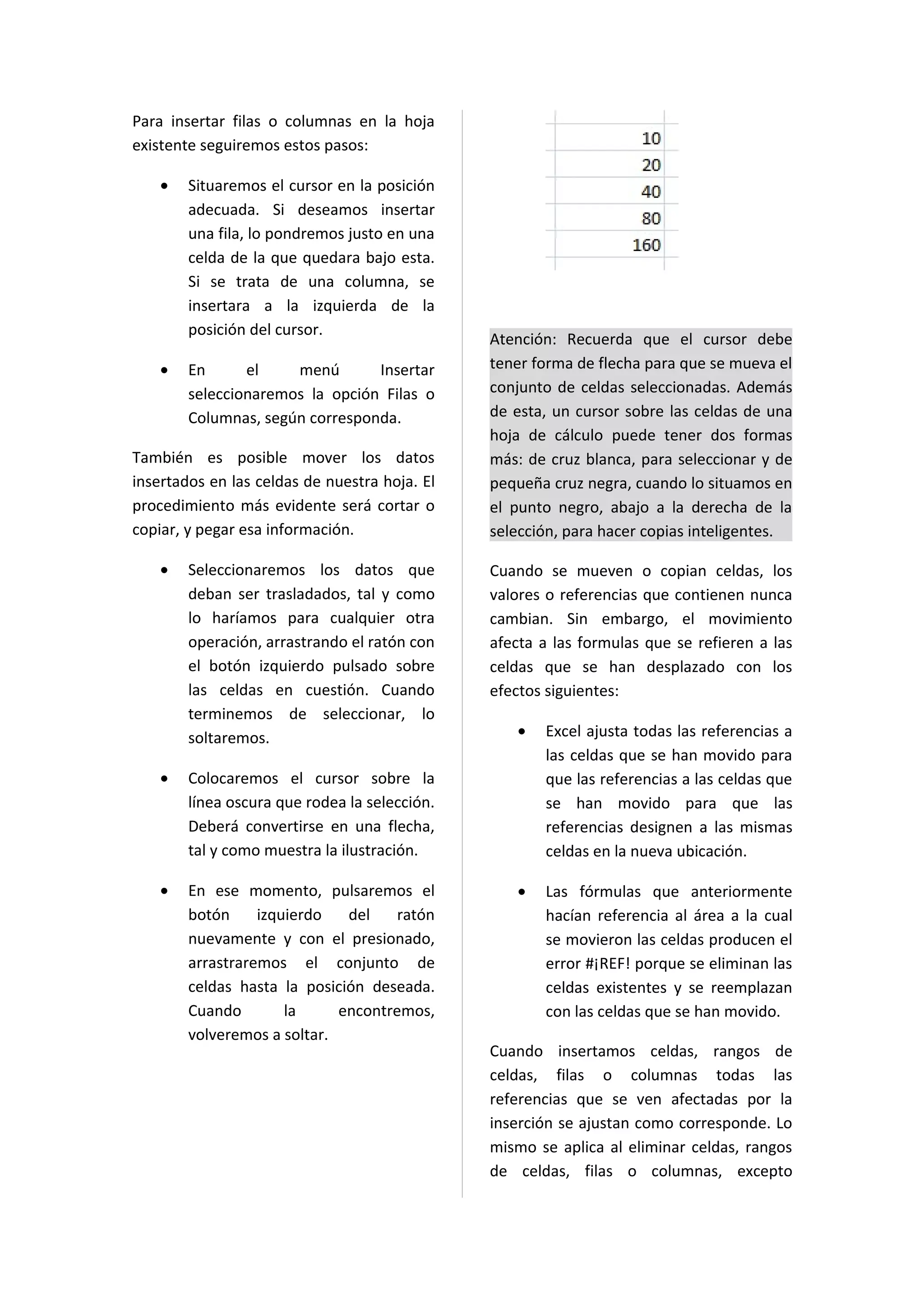 Para insertar filas o columnas en la hoja
existente seguiremos estos pasos:

    •   Situaremos el cursor en la posición
        adecuada. Si deseamos insertar
        una fila, lo pondremos justo en una
        celda de la que quedara bajo esta.
        Si se trata de una columna, se
        insertara a la izquierda de la
        posición del cursor.
                                               Atención: Recuerda que el cursor debe
    •   En      el    menú       Insertar      tener forma de flecha para que se mueva el
        seleccionaremos la opción Filas o      conjunto de celdas seleccionadas. Además
        Columnas, según corresponda.           de esta, un cursor sobre las celdas de una
                                               hoja de cálculo puede tener dos formas
También es posible mover los datos             más: de cruz blanca, para seleccionar y de
insertados en las celdas de nuestra hoja. El   pequeña cruz negra, cuando lo situamos en
procedimiento más evidente será cortar o       el punto negro, abajo a la derecha de la
copiar, y pegar esa información.               selección, para hacer copias inteligentes.

    •   Seleccionaremos los datos que          Cuando se mueven o copian celdas, los
        deban ser trasladados, tal y como      valores o referencias que contienen nunca
        lo haríamos para cualquier otra        cambian. Sin embargo, el movimiento
        operación, arrastrando el ratón con    afecta a las formulas que se refieren a las
        el botón izquierdo pulsado sobre       celdas que se han desplazado con los
        las celdas en cuestión. Cuando         efectos siguientes:
        terminemos de seleccionar, lo
        soltaremos.                               •   Excel ajusta todas las referencias a
                                                      las celdas que se han movido para
    •   Colocaremos el cursor sobre la                que las referencias a las celdas que
        línea oscura que rodea la selección.          se han movido para que las
        Deberá convertirse en una flecha,             referencias designen a las mismas
        tal y como muestra la ilustración.            celdas en la nueva ubicación.

    •   En ese momento, pulsaremos el             •   Las fórmulas que anteriormente
        botón     izquierdo   del    ratón            hacían referencia al área a la cual
        nuevamente y con el presionado,               se movieron las celdas producen el
        arrastraremos el conjunto de                  error #¡REF! porque se eliminan las
        celdas hasta la posición deseada.             celdas existentes y se reemplazan
        Cuando        la     encontremos,             con las celdas que se han movido.
        volveremos a soltar.
                                               Cuando insertamos celdas, rangos de
                                               celdas, filas o columnas todas las
                                               referencias que se ven afectadas por la
                                               inserción se ajustan como corresponde. Lo
                                               mismo se aplica al eliminar celdas, rangos
                                               de celdas, filas o columnas, excepto
 