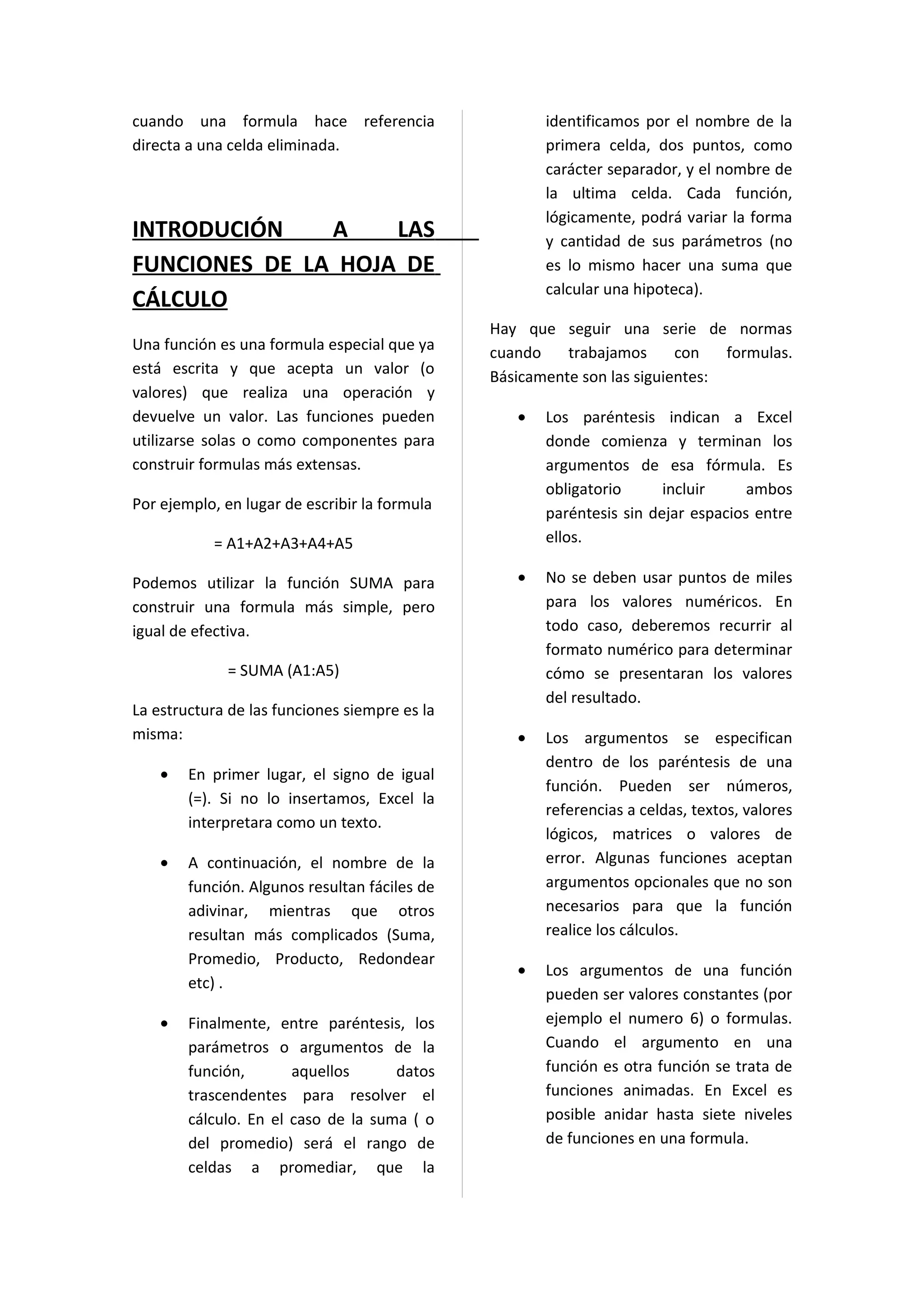 cuando una formula hace referencia                    identificamos por el nombre de la
directa a una celda eliminada.                        primera celda, dos puntos, como
                                                      carácter separador, y el nombre de
                                                      la ultima celda. Cada función,
                                                      lógicamente, podrá variar la forma
INTRODUCIÓN    A    LAS                               y cantidad de sus parámetros (no
FUNCIONES DE LA HOJA DE                               es lo mismo hacer una suma que
                                                      calcular una hipoteca).
CÁLCULO
                                               Hay que seguir una serie de normas
Una función es una formula especial que ya     cuando    trabajamos      con   formulas.
está escrita y que acepta un valor (o          Básicamente son las siguientes:
valores) que realiza una operación y
devuelve un valor. Las funciones pueden           •   Los paréntesis indican a Excel
utilizarse solas o como componentes para              donde comienza y terminan los
construir formulas más extensas.                      argumentos de esa fórmula. Es
                                                      obligatorio      incluir     ambos
Por ejemplo, en lugar de escribir la formula
                                                      paréntesis sin dejar espacios entre
           = A1+A2+A3+A4+A5                           ellos.

Podemos utilizar la función SUMA para             •   No se deben usar puntos de miles
construir una formula más simple, pero                para los valores numéricos. En
igual de efectiva.                                    todo caso, deberemos recurrir al
                                                      formato numérico para determinar
              = SUMA (A1:A5)                          cómo se presentaran los valores
                                                      del resultado.
La estructura de las funciones siempre es la
misma:                                            •   Los argumentos se especifican
                                                      dentro de los paréntesis de una
    •   En primer lugar, el signo de igual
                                                      función. Pueden ser números,
        (=). Si no lo insertamos, Excel la
                                                      referencias a celdas, textos, valores
        interpretara como un texto.
                                                      lógicos, matrices o valores de
    •   A continuación, el nombre de la               error. Algunas funciones aceptan
        función. Algunos resultan fáciles de          argumentos opcionales que no son
        adivinar, mientras que otros                  necesarios para que la función
        resultan más complicados (Suma,               realice los cálculos.
        Promedio, Producto, Redondear
                                                  •   Los argumentos de una función
        etc) .
                                                      pueden ser valores constantes (por
    •   Finalmente, entre paréntesis, los             ejemplo el numero 6) o formulas.
        parámetros o argumentos de la                 Cuando el argumento en una
        función,       aquellos      datos            función es otra función se trata de
        trascendentes para resolver el                funciones animadas. En Excel es
        cálculo. En el caso de la suma ( o            posible anidar hasta siete niveles
        del promedio) será el rango de                de funciones en una formula.
        celdas a promediar, que la
 