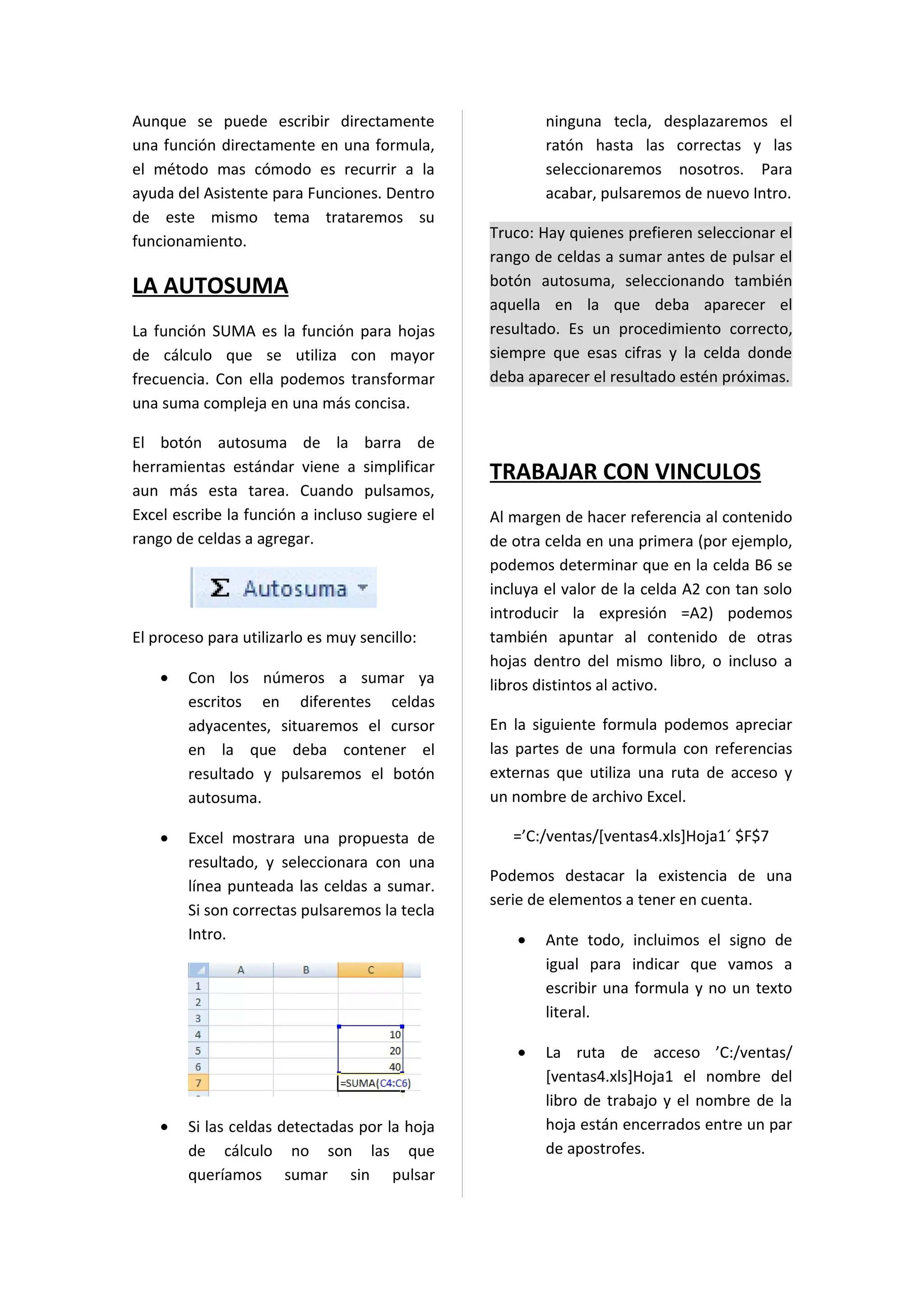 Aunque se puede escribir directamente                   ninguna tecla, desplazaremos el
una función directamente en una formula,                ratón hasta las correctas y las
el método mas cómodo es recurrir a la                   seleccionaremos nosotros. Para
ayuda del Asistente para Funciones. Dentro              acabar, pulsaremos de nuevo Intro.
de este mismo tema trataremos su
funcionamiento.                                 Truco: Hay quienes prefieren seleccionar el
                                                rango de celdas a sumar antes de pulsar el
LA AUTOSUMA                                     botón autosuma, seleccionando también
                                                aquella en la que deba aparecer el
La función SUMA es la función para hojas        resultado. Es un procedimiento correcto,
de cálculo que se utiliza con mayor             siempre que esas cifras y la celda donde
frecuencia. Con ella podemos transformar        deba aparecer el resultado estén próximas.
una suma compleja en una más concisa.

El botón autosuma de la barra de
herramientas estándar viene a simplificar       TRABAJAR CON VINCULOS
aun más esta tarea. Cuando pulsamos,
Excel escribe la función a incluso sugiere el   Al margen de hacer referencia al contenido
rango de celdas a agregar.                      de otra celda en una primera (por ejemplo,
                                                podemos determinar que en la celda B6 se
                                                incluya el valor de la celda A2 con tan solo
                                                introducir la expresión =A2) podemos
El proceso para utilizarlo es muy sencillo:     también apuntar al contenido de otras
                                                hojas dentro del mismo libro, o incluso a
    •   Con los números a sumar ya              libros distintos al activo.
        escritos en diferentes celdas
        adyacentes, situaremos el cursor        En la siguiente formula podemos apreciar
        en la que deba contener el              las partes de una formula con referencias
        resultado y pulsaremos el botón         externas que utiliza una ruta de acceso y
        autosuma.                               un nombre de archivo Excel.

    •   Excel mostrara una propuesta de            =’C:/ventas/[ventas4.xls]Hoja1´ $F$7
        resultado, y seleccionara con una
                                                Podemos destacar la existencia de una
        línea punteada las celdas a sumar.
                                                serie de elementos a tener en cuenta.
        Si son correctas pulsaremos la tecla
        Intro.                                      •   Ante todo, incluimos el signo de
                                                        igual para indicar que vamos a
                                                        escribir una formula y no un texto
                                                        literal.

                                                    •   La ruta de acceso ’C:/ventas/
                                                        [ventas4.xls]Hoja1 el nombre del
                                                        libro de trabajo y el nombre de la
    •   Si las celdas detectadas por la hoja            hoja están encerrados entre un par
        de cálculo no son las que                       de apostrofes.
        queríamos sumar sin pulsar
 