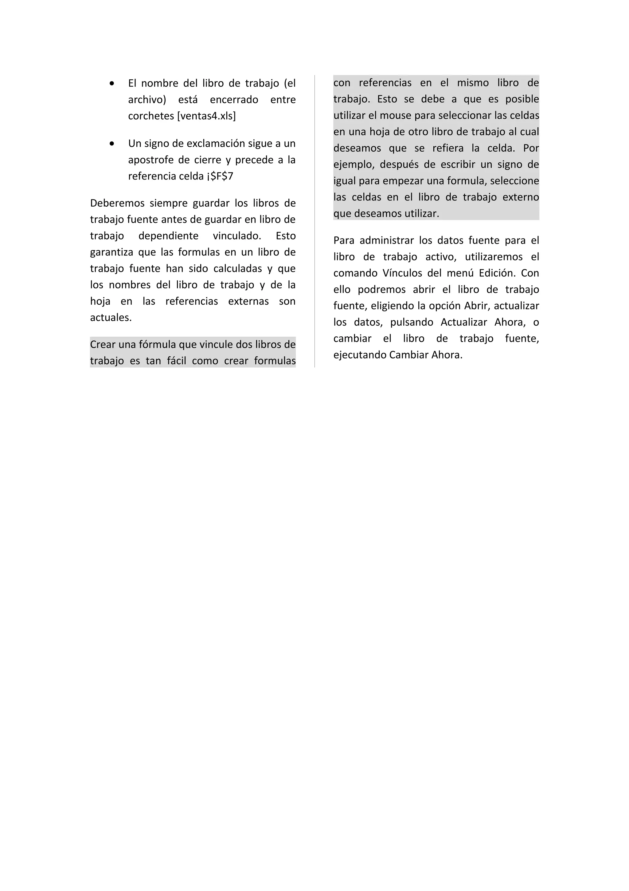 •   El nombre del libro de trabajo (el     con referencias en el mismo libro de
       archivo) está encerrado entre          trabajo. Esto se debe a que es posible
       corchetes [ventas4.xls]                utilizar el mouse para seleccionar las celdas
                                              en una hoja de otro libro de trabajo al cual
   •   Un signo de exclamación sigue a un     deseamos que se refiera la celda. Por
       apostrofe de cierre y precede a la     ejemplo, después de escribir un signo de
       referencia celda ¡$F$7                 igual para empezar una formula, seleccione
                                              las celdas en el libro de trabajo externo
Deberemos siempre guardar los libros de
                                              que deseamos utilizar.
trabajo fuente antes de guardar en libro de
trabajo dependiente vinculado. Esto           Para administrar los datos fuente para el
garantiza que las formulas en un libro de     libro de trabajo activo, utilizaremos el
trabajo fuente han sido calculadas y que      comando Vínculos del menú Edición. Con
los nombres del libro de trabajo y de la      ello podremos abrir el libro de trabajo
hoja en las referencias externas son          fuente, eligiendo la opción Abrir, actualizar
actuales.                                     los datos, pulsando Actualizar Ahora, o
                                              cambiar el libro de trabajo fuente,
Crear una fórmula que vincule dos libros de
                                              ejecutando Cambiar Ahora.
trabajo es tan fácil como crear formulas
 