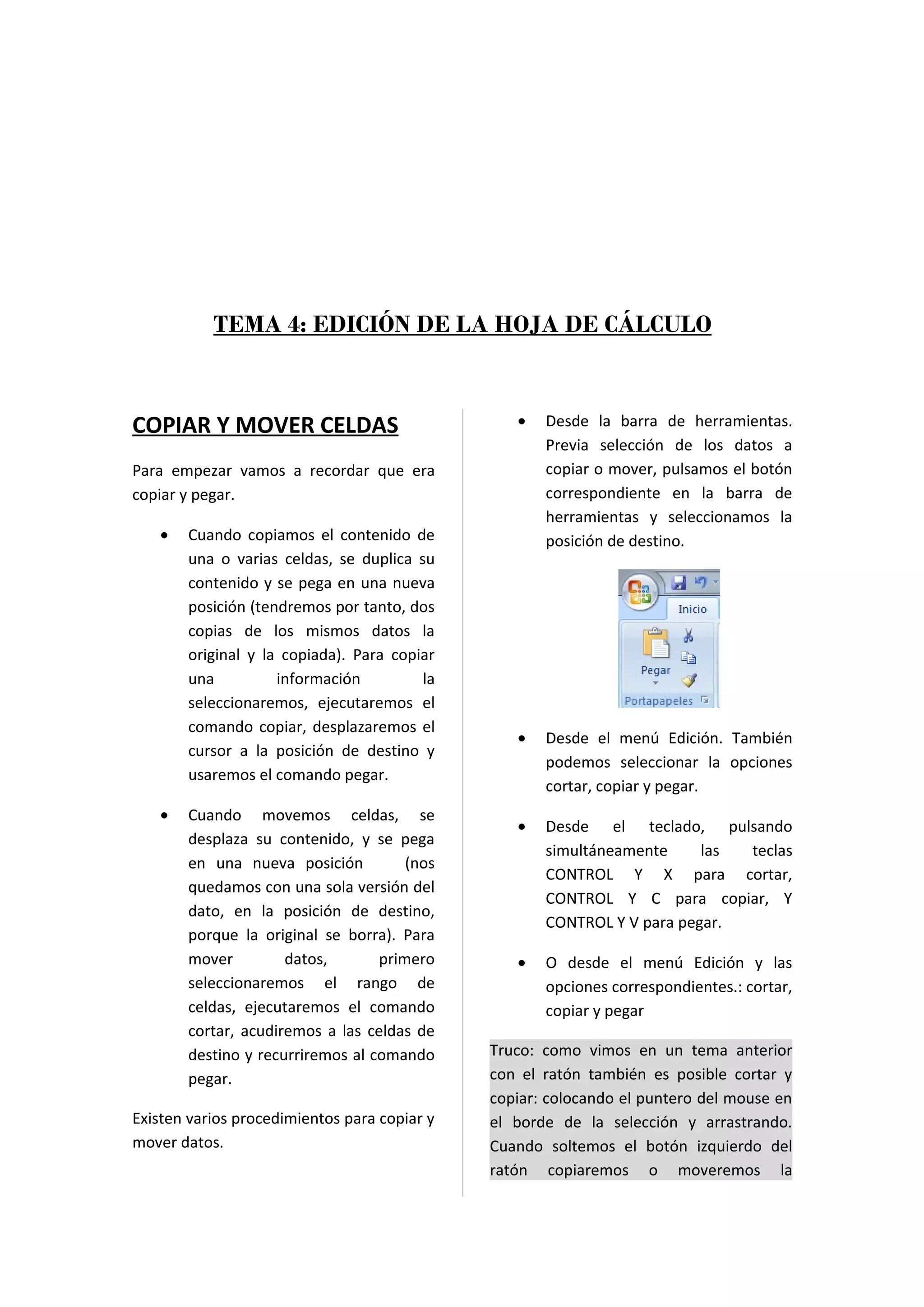 TEMA 4: EDICIÓN DE LA HOJA DE CÁLCULO



COPIAR Y MOVER CELDAS                            •   Desde la barra de herramientas.
                                                     Previa selección de los datos a
Para empezar vamos a recordar que era                copiar o mover, pulsamos el botón
copiar y pegar.                                      correspondiente en la barra de
                                                     herramientas y seleccionamos la
   •   Cuando copiamos el contenido de               posición de destino.
       una o varias celdas, se duplica su
       contenido y se pega en una nueva
       posición (tendremos por tanto, dos
       copias de los mismos datos la
       original y la copiada). Para copiar
       una          información         la
       seleccionaremos, ejecutaremos el
       comando copiar, desplazaremos el
                                                 •   Desde el menú Edición. También
       cursor a la posición de destino y
                                                     podemos seleccionar la opciones
       usaremos el comando pegar.
                                                     cortar, copiar y pegar.
   •   Cuando movemos celdas, se
                                                 •   Desde el teclado, pulsando
       desplaza su contenido, y se pega
                                                     simultáneamente     las teclas
       en una nueva posición          (nos
                                                     CONTROL Y X para cortar,
       quedamos con una sola versión del
                                                     CONTROL Y C para copiar, Y
       dato, en la posición de destino,
                                                     CONTROL Y V para pegar.
       porque la original se borra). Para
       mover         datos,       primero        •   O desde el menú Edición y las
       seleccionaremos el rango de                   opciones correspondientes.: cortar,
       celdas, ejecutaremos el comando               copiar y pegar
       cortar, acudiremos a las celdas de
       destino y recurriremos al comando      Truco: como vimos en un tema anterior
       pegar.                                 con el ratón también es posible cortar y
                                              copiar: colocando el puntero del mouse en
Existen varios procedimientos para copiar y   el borde de la selección y arrastrando.
mover datos.                                  Cuando soltemos el botón izquierdo del
                                              ratón copiaremos o moveremos la
 