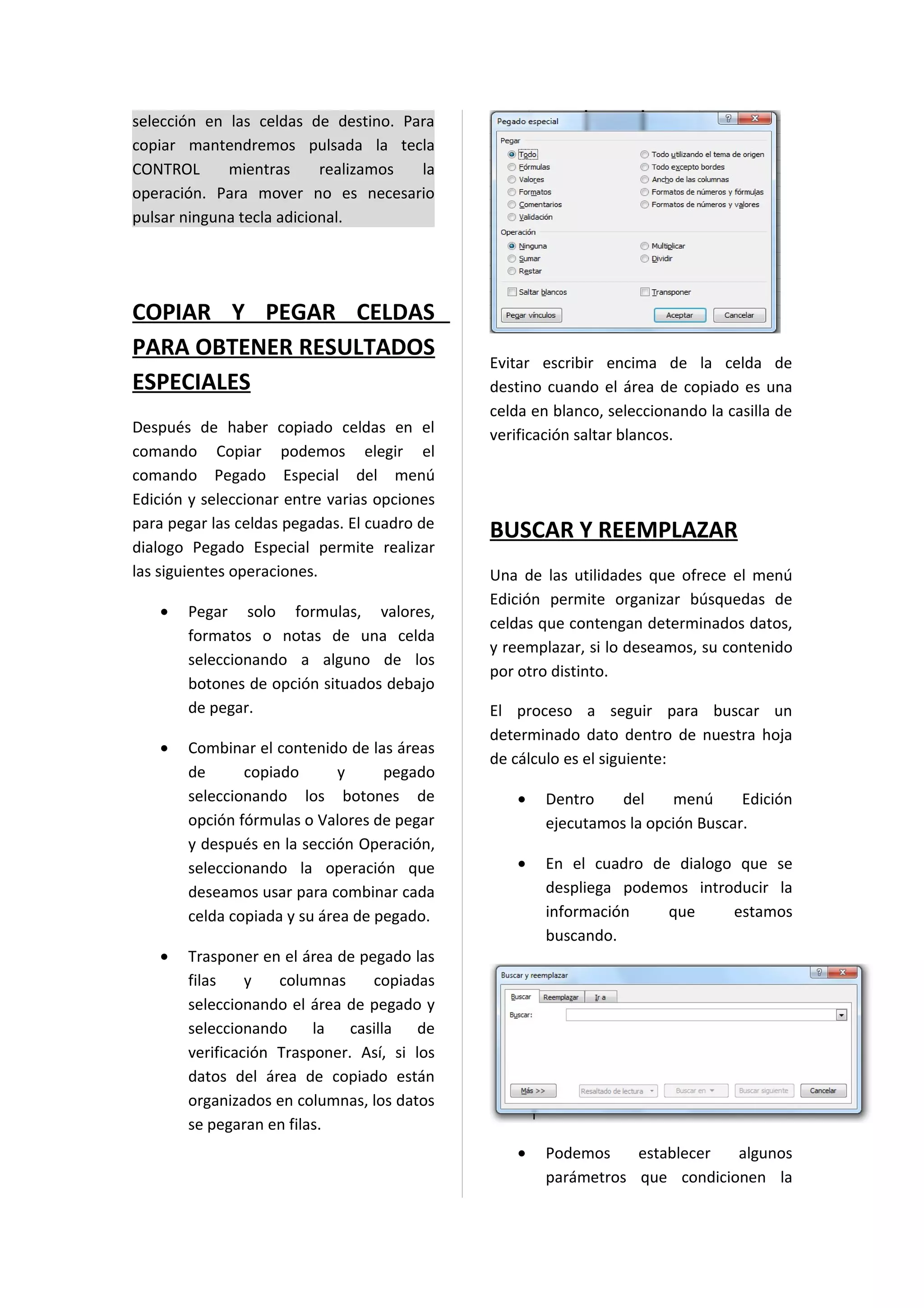 selección en las celdas de destino. Para
copiar mantendremos pulsada la tecla
CONTROL      mientras      realizamos la
operación. Para mover no es necesario
pulsar ninguna tecla adicional.




COPIAR Y PEGAR CELDAS
PARA OBTENER RESULTADOS
                                              Evitar escribir encima de la celda de
ESPECIALES                                    destino cuando el área de copiado es una
                                              celda en blanco, seleccionando la casilla de
Después de haber copiado celdas en el         verificación saltar blancos.
comando Copiar podemos elegir el
comando Pegado Especial del menú
Edición y seleccionar entre varias opciones
para pegar las celdas pegadas. El cuadro de
                                              BUSCAR Y REEMPLAZAR
dialogo Pegado Especial permite realizar
las siguientes operaciones.                   Una de las utilidades que ofrece el menú
                                              Edición permite organizar búsquedas de
   •   Pegar solo formulas, valores,
                                              celdas que contengan determinados datos,
       formatos o notas de una celda
                                              y reemplazar, si lo deseamos, su contenido
       seleccionando a alguno de los
                                              por otro distinto.
       botones de opción situados debajo
       de pegar.                              El proceso a seguir para buscar un
                                              determinado dato dentro de nuestra hoja
   •   Combinar el contenido de las áreas
                                              de cálculo es el siguiente:
       de      copiado       y     pegado
       seleccionando los botones de               •   Dentro    del    menú      Edición
       opción fórmulas o Valores de pegar             ejecutamos la opción Buscar.
       y después en la sección Operación,
       seleccionando la operación que             •   En el cuadro de dialogo que se
       deseamos usar para combinar cada               despliega podemos introducir la
       celda copiada y su área de pegado.             información    que     estamos
                                                      buscando.
   •   Trasponer en el área de pegado las
       filas    y   columnas     copiadas
       seleccionando el área de pegado y
       seleccionando la casilla de
       verificación Trasponer. Así, si los
       datos del área de copiado están
       organizados en columnas, los datos
       se pegaran en filas.
                                                  •   Podemos    establecer  algunos
                                                      parámetros que condicionen la
 