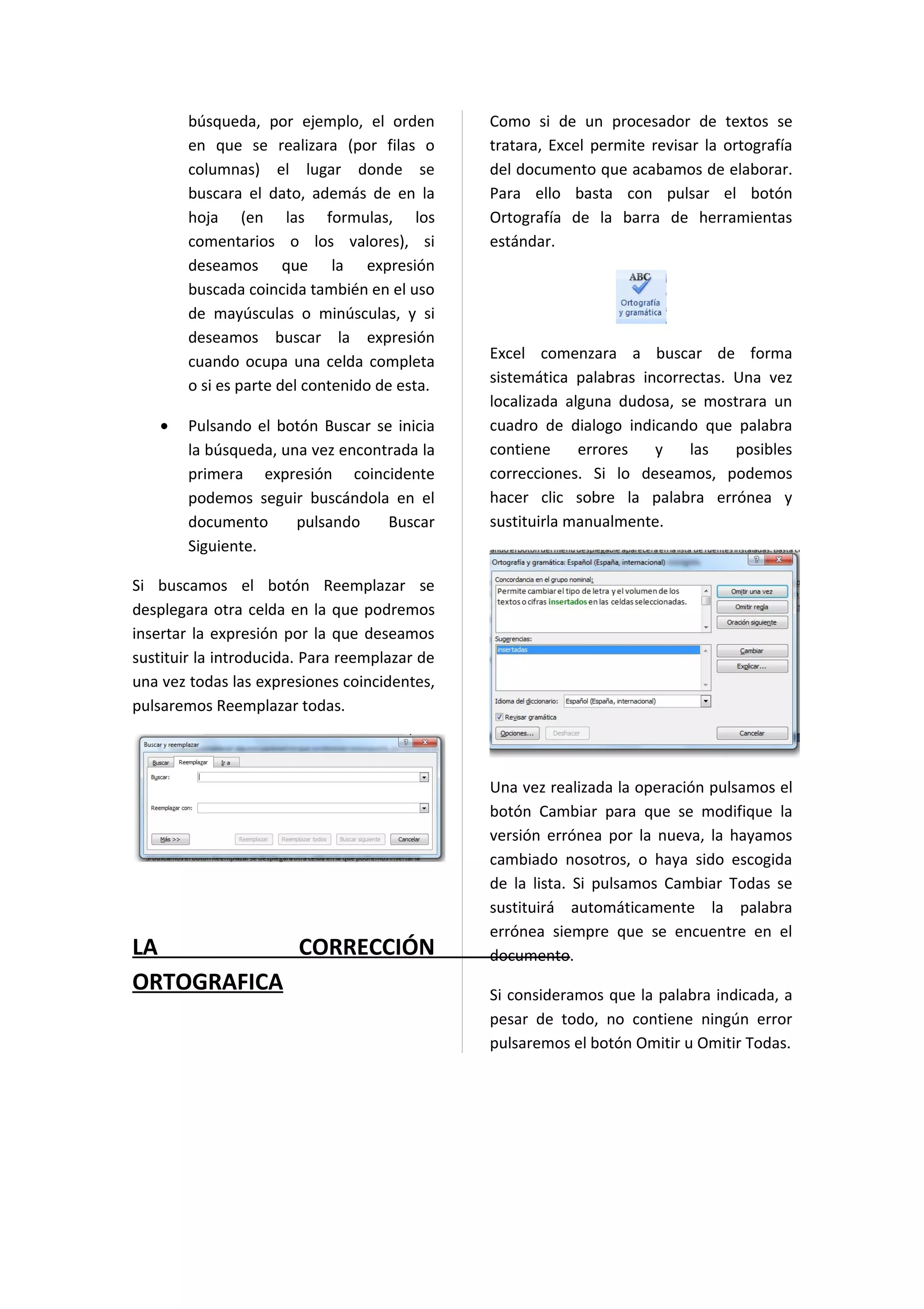 búsqueda, por ejemplo, el orden        Como si de un procesador de textos se
        en que se realizara (por filas o       tratara, Excel permite revisar la ortografía
        columnas) el lugar donde se            del documento que acabamos de elaborar.
        buscara el dato, además de en la       Para ello basta con pulsar el botón
        hoja (en las formulas, los             Ortografía de la barra de herramientas
        comentarios o los valores), si         estándar.
        deseamos que la expresión
        buscada coincida también en el uso
        de mayúsculas o minúsculas, y si
        deseamos buscar la expresión
        cuando ocupa una celda completa        Excel comenzara a buscar de forma
        o si es parte del contenido de esta.   sistemática palabras incorrectas. Una vez
                                               localizada alguna dudosa, se mostrara un
    •   Pulsando el botón Buscar se inicia     cuadro de dialogo indicando que palabra
        la búsqueda, una vez encontrada la     contiene     errores   y    las   posibles
        primera expresión coincidente          correcciones. Si lo deseamos, podemos
        podemos seguir buscándola en el        hacer clic sobre la palabra errónea y
        documento      pulsando    Buscar      sustituirla manualmente.
        Siguiente.

Si buscamos el botón Reemplazar se
desplegara otra celda en la que podremos
insertar la expresión por la que deseamos
sustituir la introducida. Para reemplazar de
una vez todas las expresiones coincidentes,
pulsaremos Reemplazar todas.



                                               Una vez realizada la operación pulsamos el
                                               botón Cambiar para que se modifique la
                                               versión errónea por la nueva, la hayamos
                                               cambiado nosotros, o haya sido escogida
                                               de la lista. Si pulsamos Cambiar Todas se
                                               sustituirá automáticamente la palabra
                                               errónea siempre que se encuentre en el
LA          CORRECCIÓN                         documento.
ORTOGRAFICA                                    Si consideramos que la palabra indicada, a
                                               pesar de todo, no contiene ningún error
                                               pulsaremos el botón Omitir u Omitir Todas.
 