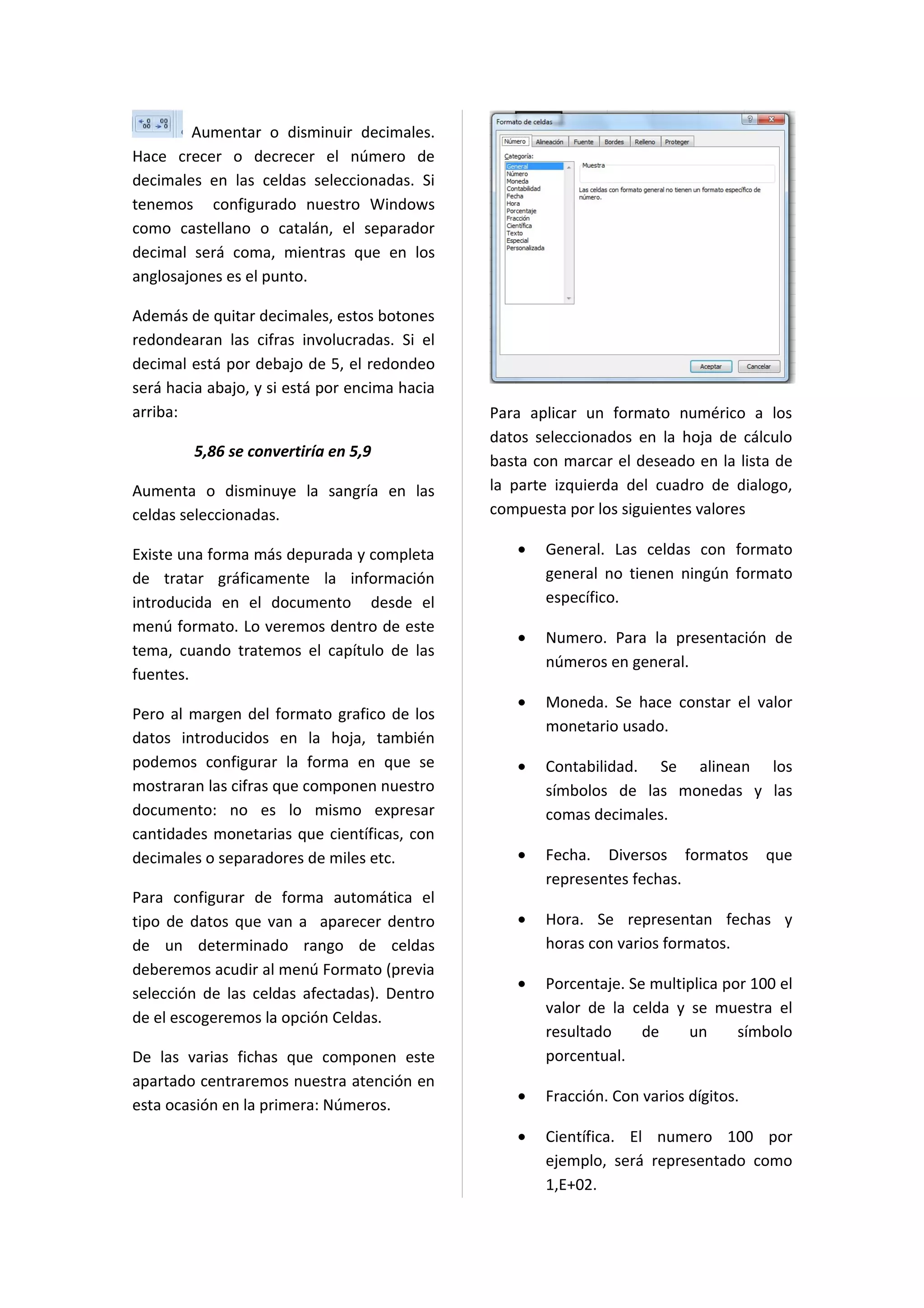 Aumentar o disminuir decimales.
Hace crecer o decrecer el número de
decimales en las celdas seleccionadas. Si
tenemos configurado nuestro Windows
como castellano o catalán, el separador
decimal será coma, mientras que en los
anglosajones es el punto.

Además de quitar decimales, estos botones
redondearan las cifras involucradas. Si el
decimal está por debajo de 5, el redondeo
será hacia abajo, y si está por encima hacia
arriba:                                        Para aplicar un formato numérico a los
                                               datos seleccionados en la hoja de cálculo
         5,86 se convertiría en 5,9
                                               basta con marcar el deseado en la lista de
Aumenta o disminuye la sangría en las          la parte izquierda del cuadro de dialogo,
celdas seleccionadas.                          compuesta por los siguientes valores

Existe una forma más depurada y completa          •   General. Las celdas con formato
de tratar gráficamente la información                 general no tienen ningún formato
introducida en el documento desde el                  específico.
menú formato. Lo veremos dentro de este
                                                  •   Numero. Para la presentación de
tema, cuando tratemos el capítulo de las
                                                      números en general.
fuentes.
                                                  •   Moneda. Se hace constar el valor
Pero al margen del formato grafico de los
                                                      monetario usado.
datos introducidos en la hoja, también
podemos configurar la forma en que se             •   Contabilidad. Se alinean los
mostraran las cifras que componen nuestro             símbolos de las monedas y las
documento: no es lo mismo expresar                    comas decimales.
cantidades monetarias que científicas, con
decimales o separadores de miles etc.             •   Fecha. Diversos formatos        que
                                                      representes fechas.
Para configurar de forma automática el
tipo de datos que van a aparecer dentro           •   Hora. Se representan fechas y
de un determinado rango de celdas                     horas con varios formatos.
deberemos acudir al menú Formato (previa
                                                  •   Porcentaje. Se multiplica por 100 el
selección de las celdas afectadas). Dentro
                                                      valor de la celda y se muestra el
de el escogeremos la opción Celdas.
                                                      resultado     de    un      símbolo
De las varias fichas que componen este                porcentual.
apartado centraremos nuestra atención en
                                                  •   Fracción. Con varios dígitos.
esta ocasión en la primera: Números.
                                                  •   Científica. El numero 100 por
                                                      ejemplo, será representado como
                                                      1,E+02.
 
