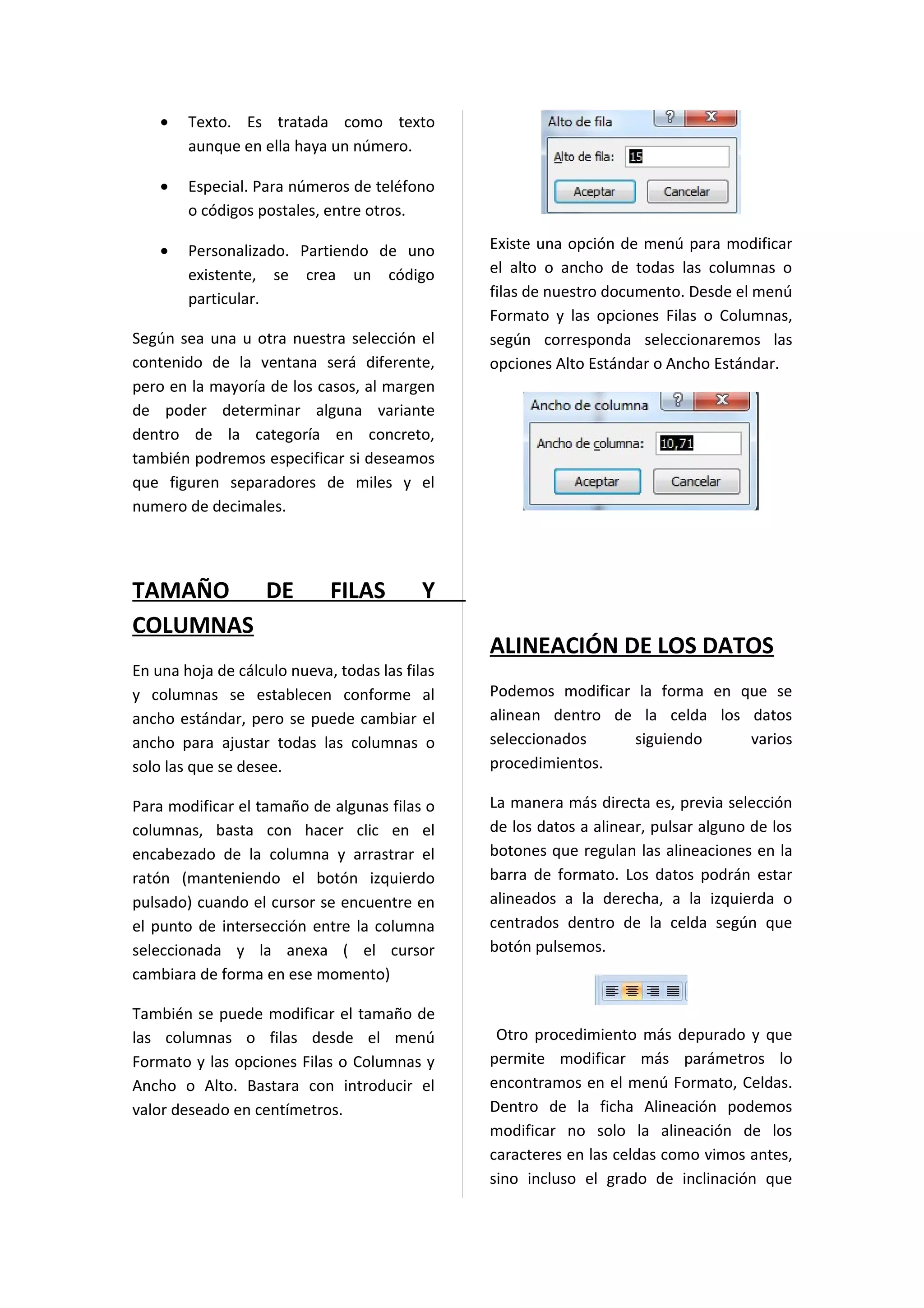 •   Texto. Es tratada como texto
        aunque en ella haya un número.

    •   Especial. Para números de teléfono
        o códigos postales, entre otros.

    •   Personalizado. Partiendo de uno         Existe una opción de menú para modificar
        existente, se crea un código            el alto o ancho de todas las columnas o
        particular.                             filas de nuestro documento. Desde el menú
                                                Formato y las opciones Filas o Columnas,
Según sea una u otra nuestra selección el       según corresponda seleccionaremos las
contenido de la ventana será diferente,         opciones Alto Estándar o Ancho Estándar.
pero en la mayoría de los casos, al margen
de poder determinar alguna variante
dentro de la categoría en concreto,
también podremos especificar si deseamos
que figuren separadores de miles y el
numero de decimales.




TAMAÑO DE                    FILAS         Y
COLUMNAS
                                                ALINEACIÓN DE LOS DATOS
En una hoja de cálculo nueva, todas las filas
y columnas se establecen conforme al            Podemos modificar la forma en que se
ancho estándar, pero se puede cambiar el        alinean dentro de la celda los datos
ancho para ajustar todas las columnas o         seleccionados     siguiendo    varios
solo las que se desee.                          procedimientos.

Para modificar el tamaño de algunas filas o     La manera más directa es, previa selección
columnas, basta con hacer clic en el            de los datos a alinear, pulsar alguno de los
encabezado de la columna y arrastrar el         botones que regulan las alineaciones en la
ratón (manteniendo el botón izquierdo           barra de formato. Los datos podrán estar
pulsado) cuando el cursor se encuentre en       alineados a la derecha, a la izquierda o
el punto de intersección entre la columna       centrados dentro de la celda según que
seleccionada y la anexa ( el cursor             botón pulsemos.
cambiara de forma en ese momento)

También se puede modificar el tamaño de
las columnas o filas desde el menú               Otro procedimiento más depurado y que
Formato y las opciones Filas o Columnas y       permite modificar más parámetros lo
Ancho o Alto. Bastara con introducir el         encontramos en el menú Formato, Celdas.
valor deseado en centímetros.                   Dentro de la ficha Alineación podemos
                                                modificar no solo la alineación de los
                                                caracteres en las celdas como vimos antes,
                                                sino incluso el grado de inclinación que
 