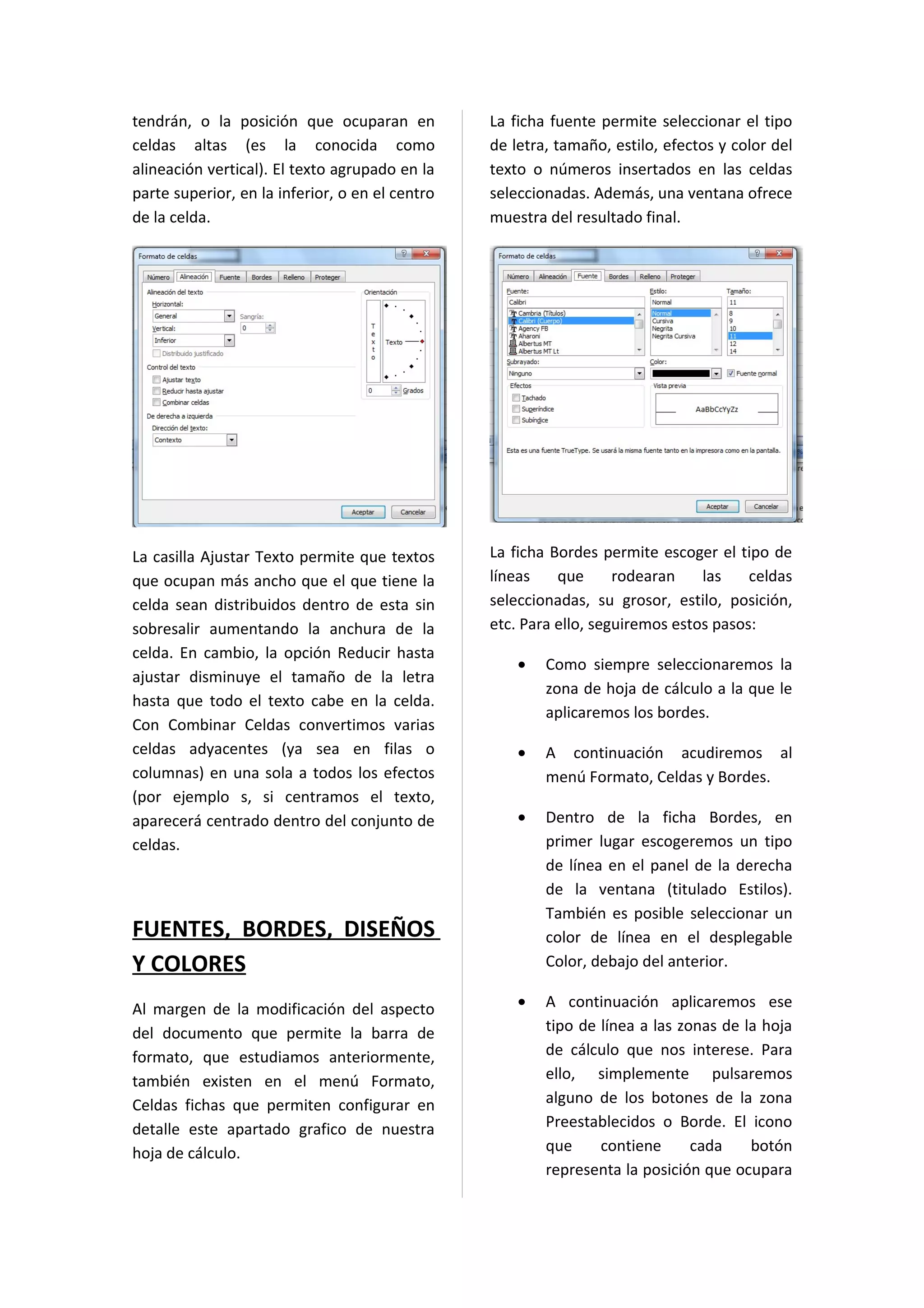 tendrán, o la posición que ocuparan en           La ficha fuente permite seleccionar el tipo
celdas altas (es la conocida como                de letra, tamaño, estilo, efectos y color del
alineación vertical). El texto agrupado en la    texto o números insertados en las celdas
parte superior, en la inferior, o en el centro   seleccionadas. Además, una ventana ofrece
de la celda.                                     muestra del resultado final.




La casilla Ajustar Texto permite que textos      La ficha Bordes permite escoger el tipo de
que ocupan más ancho que el que tiene la         líneas    que      rodearan    las    celdas
celda sean distribuidos dentro de esta sin       seleccionadas, su grosor, estilo, posición,
sobresalir aumentando la anchura de la           etc. Para ello, seguiremos estos pasos:
celda. En cambio, la opción Reducir hasta
                                                     •   Como siempre seleccionaremos la
ajustar disminuye el tamaño de la letra
                                                         zona de hoja de cálculo a la que le
hasta que todo el texto cabe en la celda.
                                                         aplicaremos los bordes.
Con Combinar Celdas convertimos varias
celdas adyacentes (ya sea en filas o                 •   A continuación acudiremos al
columnas) en una sola a todos los efectos                menú Formato, Celdas y Bordes.
(por ejemplo s, si centramos el texto,
aparecerá centrado dentro del conjunto de            •   Dentro de la ficha Bordes, en
celdas.                                                  primer lugar escogeremos un tipo
                                                         de línea en el panel de la derecha
                                                         de la ventana (titulado Estilos).
                                                         También es posible seleccionar un
FUENTES, BORDES, DISEÑOS                                 color de línea en el desplegable
Y COLORES                                                Color, debajo del anterior.

Al margen de la modificación del aspecto             •   A continuación aplicaremos ese
del documento que permite la barra de                    tipo de línea a las zonas de la hoja
formato, que estudiamos anteriormente,                   de cálculo que nos interese. Para
también existen en el menú Formato,                      ello, simplemente pulsaremos
Celdas fichas que permiten configurar en                 alguno de los botones de la zona
detalle este apartado grafico de nuestra                 Preestablecidos o Borde. El icono
hoja de cálculo.                                         que     contiene      cada    botón
                                                         representa la posición que ocupara
 