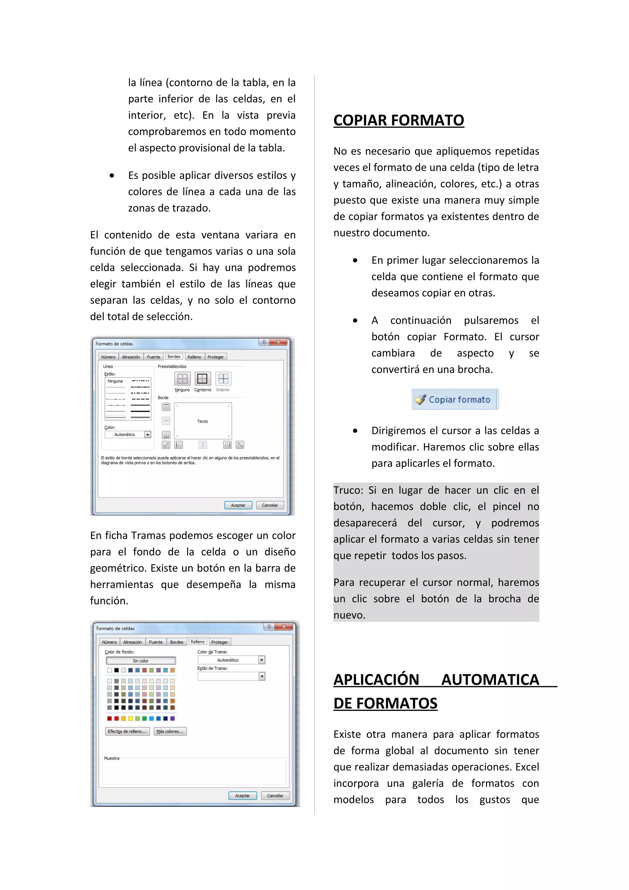 la línea (contorno de la tabla, en la
       parte inferior de las celdas, en el
       interior, etc). En la vista previa
                                               COPIAR FORMATO
       comprobaremos en todo momento
       el aspecto provisional de la tabla.     No es necesario que apliquemos repetidas
                                               veces el formato de una celda (tipo de letra
   •   Es posible aplicar diversos estilos y
                                               y tamaño, alineación, colores, etc.) a otras
       colores de línea a cada una de las
                                               puesto que existe una manera muy simple
       zonas de trazado.
                                               de copiar formatos ya existentes dentro de
El contenido de esta ventana variara en        nuestro documento.
función de que tengamos varias o una sola
                                                   •   En primer lugar seleccionaremos la
celda seleccionada. Si hay una podremos
                                                       celda que contiene el formato que
elegir también el estilo de las líneas que
                                                       deseamos copiar en otras.
separan las celdas, y no solo el contorno
del total de selección.                            •   A continuación pulsaremos el
                                                       botón copiar Formato. El cursor
                                                       cambiara de aspecto y se
                                                       convertirá en una brocha.




                                                   •   Dirigiremos el cursor a las celdas a
                                                       modificar. Haremos clic sobre ellas
                                                       para aplicarles el formato.

                                               Truco: Si en lugar de hacer un clic en el
                                               botón, hacemos doble clic, el pincel no
                                               desaparecerá del cursor, y podremos
En ficha Tramas podemos escoger un color       aplicar el formato a varias celdas sin tener
para el fondo de la celda o un diseño          que repetir todos los pasos.
geométrico. Existe un botón en la barra de
herramientas que desempeña la misma            Para recuperar el cursor normal, haremos
función.                                       un clic sobre el botón de la brocha de
                                               nuevo.




                                               APLICACIÓN AUTOMATICA
                                               DE FORMATOS
                                               Existe otra manera para aplicar formatos
                                               de forma global al documento sin tener
                                               que realizar demasiadas operaciones. Excel
                                               incorpora una galería de formatos con
                                               modelos para todos los gustos que
 