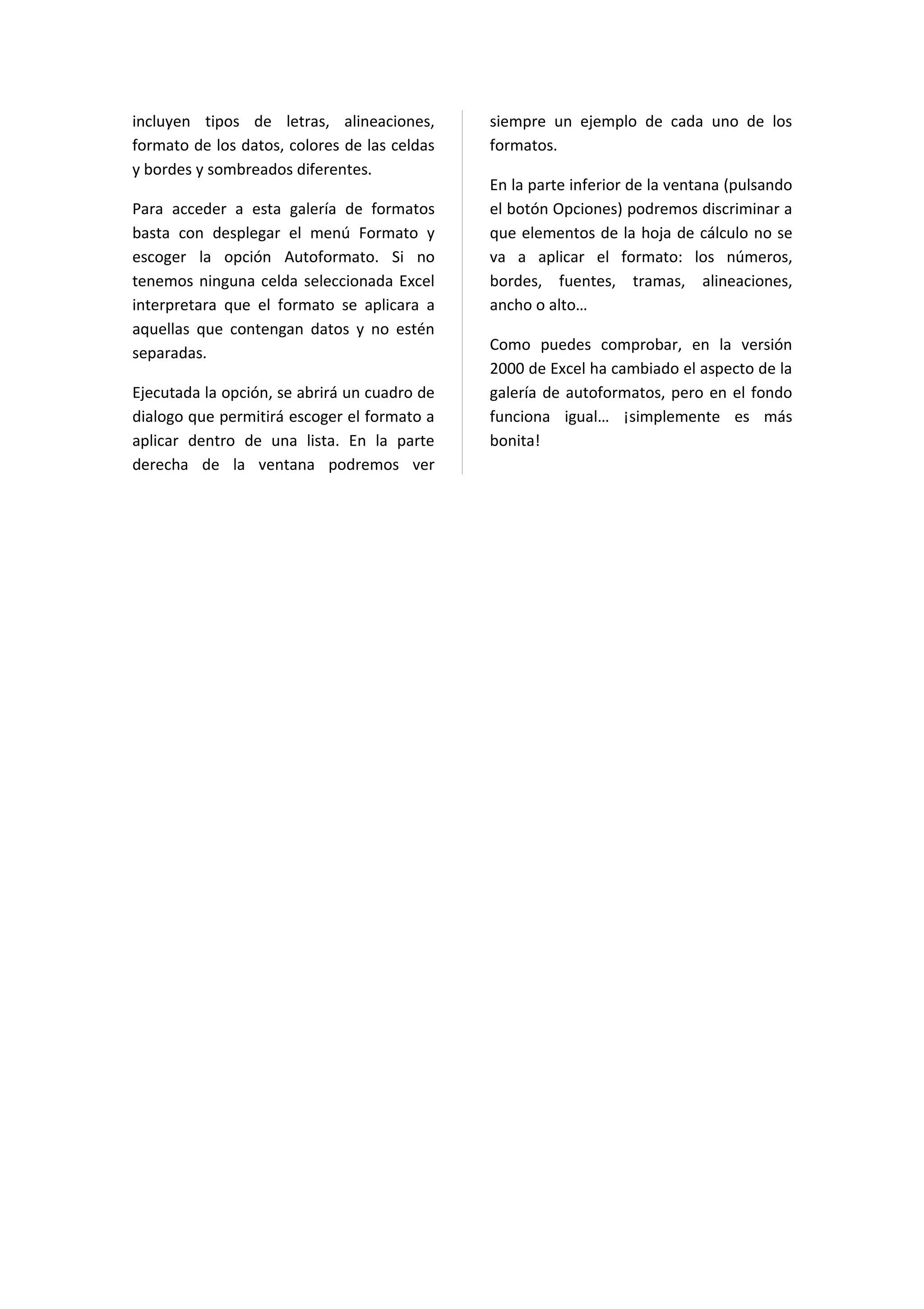 incluyen tipos de letras, alineaciones,       siempre un ejemplo de cada uno de los
formato de los datos, colores de las celdas   formatos.
y bordes y sombreados diferentes.
                                              En la parte inferior de la ventana (pulsando
Para acceder a esta galería de formatos       el botón Opciones) podremos discriminar a
basta con desplegar el menú Formato y         que elementos de la hoja de cálculo no se
escoger la opción Autoformato. Si no          va a aplicar el formato: los números,
tenemos ninguna celda seleccionada Excel      bordes, fuentes, tramas, alineaciones,
interpretara que el formato se aplicara a     ancho o alto…
aquellas que contengan datos y no estén
separadas.                                    Como puedes comprobar, en la versión
                                              2000 de Excel ha cambiado el aspecto de la
Ejecutada la opción, se abrirá un cuadro de   galería de autoformatos, pero en el fondo
dialogo que permitirá escoger el formato a    funciona igual… ¡simplemente es más
aplicar dentro de una lista. En la parte      bonita!
derecha de la ventana podremos ver
 