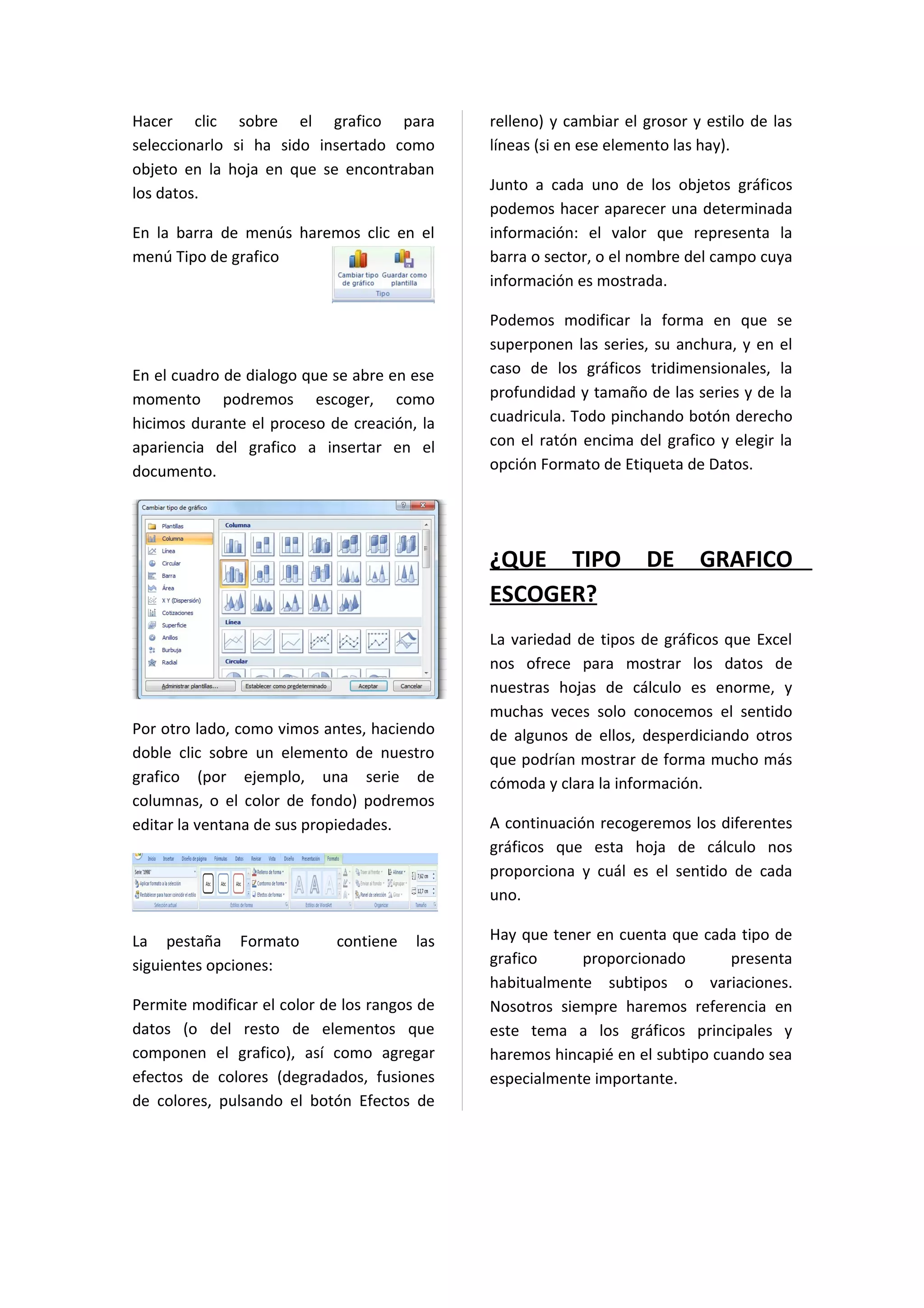 Hacer clic sobre el grafico para              relleno) y cambiar el grosor y estilo de las
seleccionarlo si ha sido insertado como       líneas (si en ese elemento las hay).
objeto en la hoja en que se encontraban
los datos.                                    Junto a cada uno de los objetos gráficos
                                              podemos hacer aparecer una determinada
En la barra de menús haremos clic en el       información: el valor que representa la
menú Tipo de grafico                          barra o sector, o el nombre del campo cuya
                                              información es mostrada.

                                              Podemos modificar la forma en que se
                                              superponen las series, su anchura, y en el
En el cuadro de dialogo que se abre en ese    caso de los gráficos tridimensionales, la
momento podremos escoger, como                profundidad y tamaño de las series y de la
hicimos durante el proceso de creación, la    cuadricula. Todo pinchando botón derecho
apariencia del grafico a insertar en el       con el ratón encima del grafico y elegir la
documento.                                    opción Formato de Etiqueta de Datos.




                                              ¿QUE TIPO             DE      GRAFICO
                                              ESCOGER?
                                              La variedad de tipos de gráficos que Excel
                                              nos ofrece para mostrar los datos de
                                              nuestras hojas de cálculo es enorme, y
                                              muchas veces solo conocemos el sentido
Por otro lado, como vimos antes, haciendo     de algunos de ellos, desperdiciando otros
doble clic sobre un elemento de nuestro       que podrían mostrar de forma mucho más
grafico (por ejemplo, una serie de            cómoda y clara la información.
columnas, o el color de fondo) podremos
editar la ventana de sus propiedades.         A continuación recogeremos los diferentes
                                              gráficos que esta hoja de cálculo nos
                                              proporciona y cuál es el sentido de cada
                                              uno.

La pestaña Formato           contiene   las   Hay que tener en cuenta que cada tipo de
siguientes opciones:                          grafico     proporcionado        presenta
                                              habitualmente subtipos o variaciones.
Permite modificar el color de los rangos de   Nosotros siempre haremos referencia en
datos (o del resto de elementos que           este tema a los gráficos principales y
componen el grafico), así como agregar        haremos hincapié en el subtipo cuando sea
efectos de colores (degradados, fusiones      especialmente importante.
de colores, pulsando el botón Efectos de
 