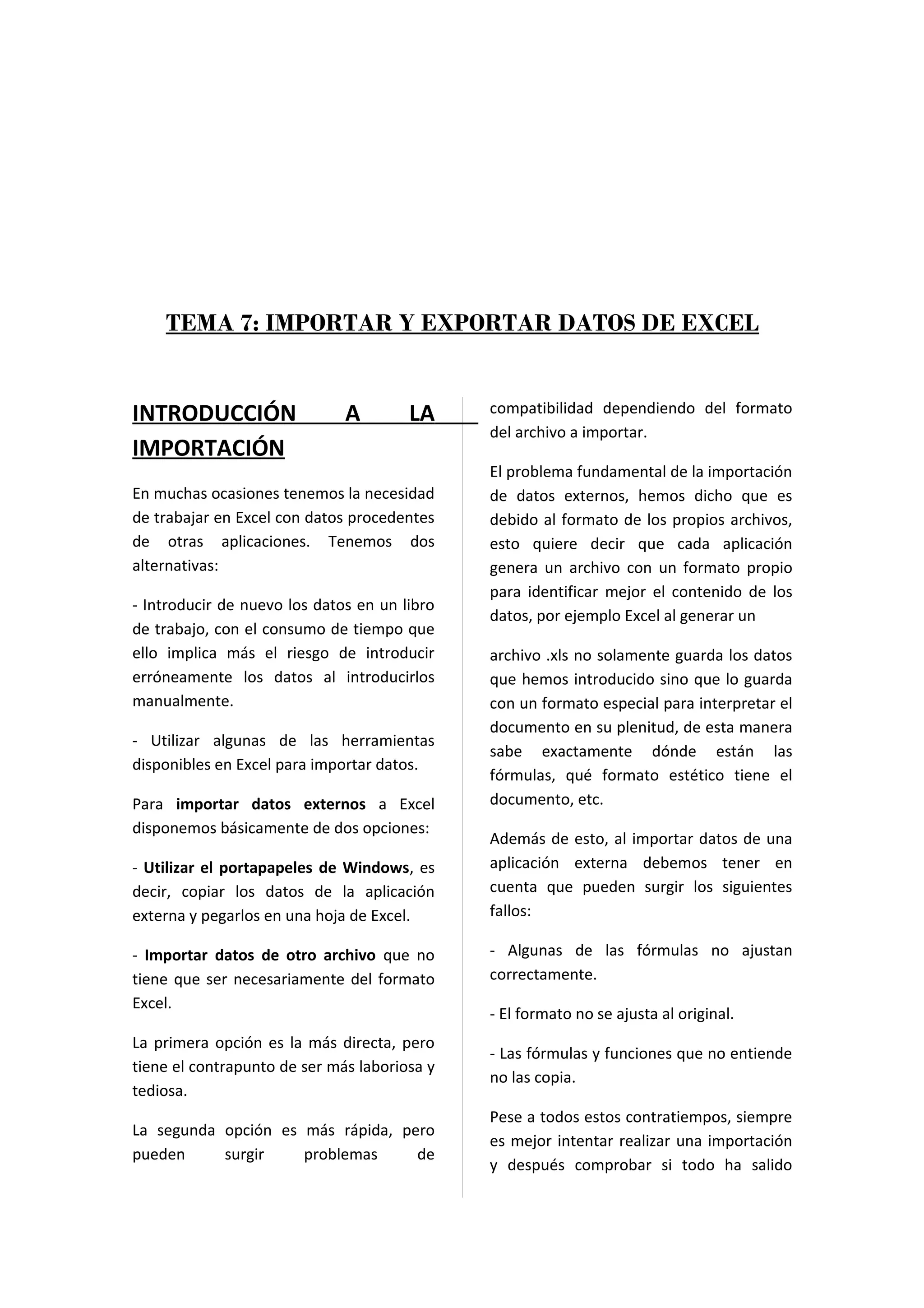 TEMA 7: IMPORTAR Y EXPORTAR DATOS DE EXCEL


INTRODUCCIÓN                  A        LA     compatibilidad dependiendo del formato
                                              del archivo a importar.
IMPORTACIÓN
                                              El problema fundamental de la importación
En muchas ocasiones tenemos la necesidad      de datos externos, hemos dicho que es
de trabajar en Excel con datos procedentes    debido al formato de los propios archivos,
de otras aplicaciones. Tenemos dos            esto quiere decir que cada aplicación
alternativas:                                 genera un archivo con un formato propio
                                              para identificar mejor el contenido de los
- Introducir de nuevo los datos en un libro
                                              datos, por ejemplo Excel al generar un
de trabajo, con el consumo de tiempo que
ello implica más el riesgo de introducir      archivo .xls no solamente guarda los datos
erróneamente los datos al introducirlos       que hemos introducido sino que lo guarda
manualmente.                                  con un formato especial para interpretar el
                                              documento en su plenitud, de esta manera
- Utilizar algunas de las herramientas
                                              sabe exactamente dónde están las
disponibles en Excel para importar datos.
                                              fórmulas, qué formato estético tiene el
Para importar datos externos a Excel          documento, etc.
disponemos básicamente de dos opciones:
                                              Además de esto, al importar datos de una
- Utilizar el portapapeles de Windows, es     aplicación externa debemos tener en
decir, copiar los datos de la aplicación      cuenta que pueden surgir los siguientes
externa y pegarlos en una hoja de Excel.      fallos:

- Importar datos de otro archivo que no       - Algunas de las fórmulas no ajustan
tiene que ser necesariamente del formato      correctamente.
Excel.
                                              - El formato no se ajusta al original.
La primera opción es la más directa, pero
                                              - Las fórmulas y funciones que no entiende
tiene el contrapunto de ser más laboriosa y
                                              no las copia.
tediosa.
                                              Pese a todos estos contratiempos, siempre
La segunda opción es más rápida, pero
                                              es mejor intentar realizar una importación
pueden     surgir    problemas     de
                                              y después comprobar si todo ha salido
 