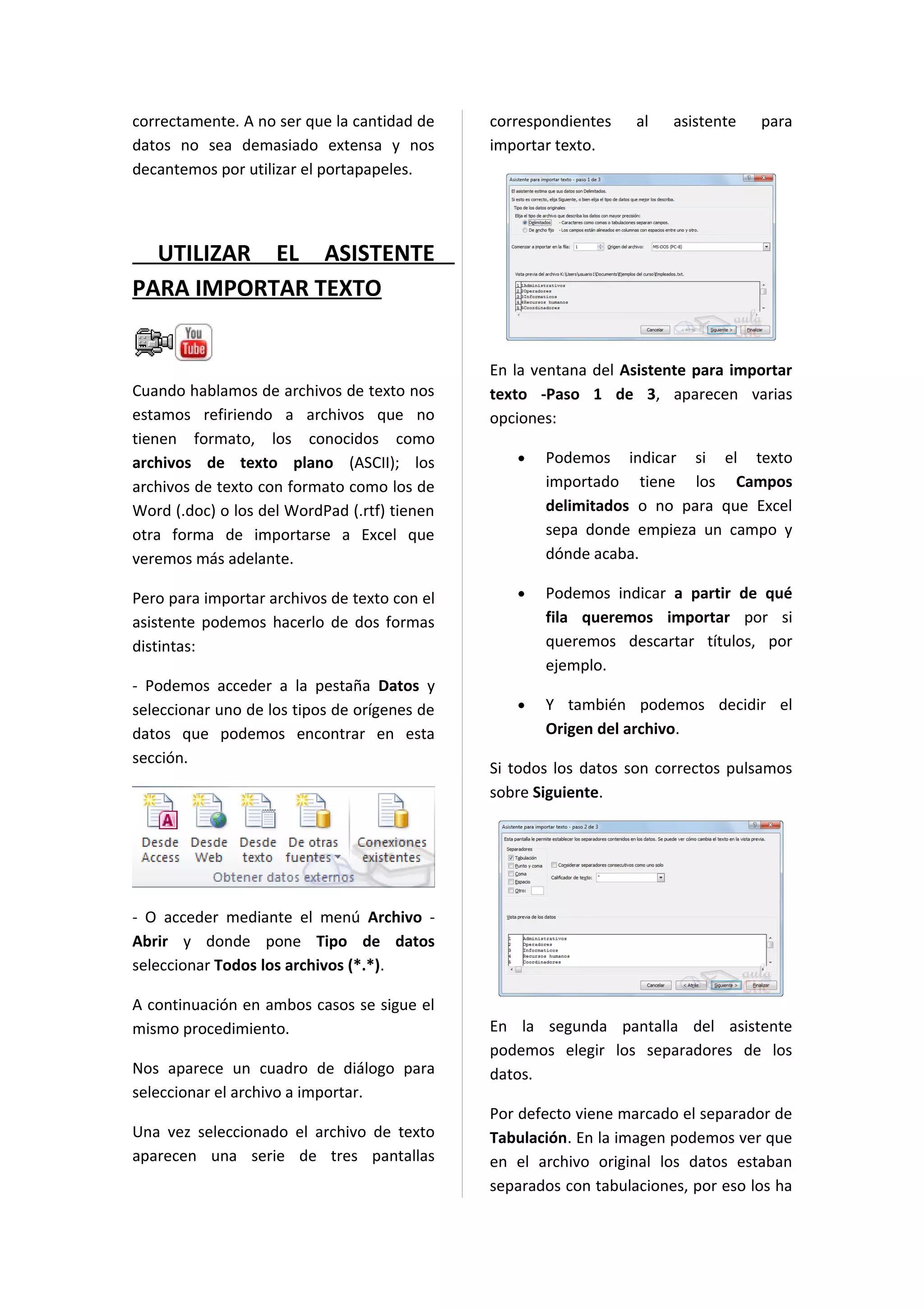 correctamente. A no ser que la cantidad de    correspondientes    al   asistente   para
datos no sea demasiado extensa y nos          importar texto.
decantemos por utilizar el portapapeles.




  UTILIZAR EL ASISTENTE
PARA IMPORTAR TEXTO


                                              En la ventana del Asistente para importar
Cuando hablamos de archivos de texto nos      texto -Paso 1 de 3, aparecen varias
estamos refiriendo a archivos que no          opciones:
tienen formato, los conocidos como
archivos de texto plano (ASCII); los             •   Podemos indicar si el texto
archivos de texto con formato como los de            importado tiene los Campos
Word (.doc) o los del WordPad (.rtf) tienen          delimitados o no para que Excel
otra forma de importarse a Excel que                 sepa donde empieza un campo y
veremos más adelante.                                dónde acaba.

Pero para importar archivos de texto con el      •   Podemos indicar a partir de qué
asistente podemos hacerlo de dos formas              fila queremos importar por si
distintas:                                           queremos descartar títulos, por
                                                     ejemplo.
- Podemos acceder a la pestaña Datos y
seleccionar uno de los tipos de orígenes de      •   Y también podemos decidir el
datos que podemos encontrar en esta                  Origen del archivo.
sección.
                                              Si todos los datos son correctos pulsamos
                                              sobre Siguiente.




- O acceder mediante el menú Archivo -
Abrir y donde pone Tipo de datos
seleccionar Todos los archivos (*.*).

A continuación en ambos casos se sigue el
mismo procedimiento.                          En la segunda pantalla del asistente
                                              podemos elegir los separadores de los
Nos aparece un cuadro de diálogo para         datos.
seleccionar el archivo a importar.
                                              Por defecto viene marcado el separador de
Una vez seleccionado el archivo de texto      Tabulación. En la imagen podemos ver que
aparecen una serie de tres pantallas          en el archivo original los datos estaban
                                              separados con tabulaciones, por eso los ha
 