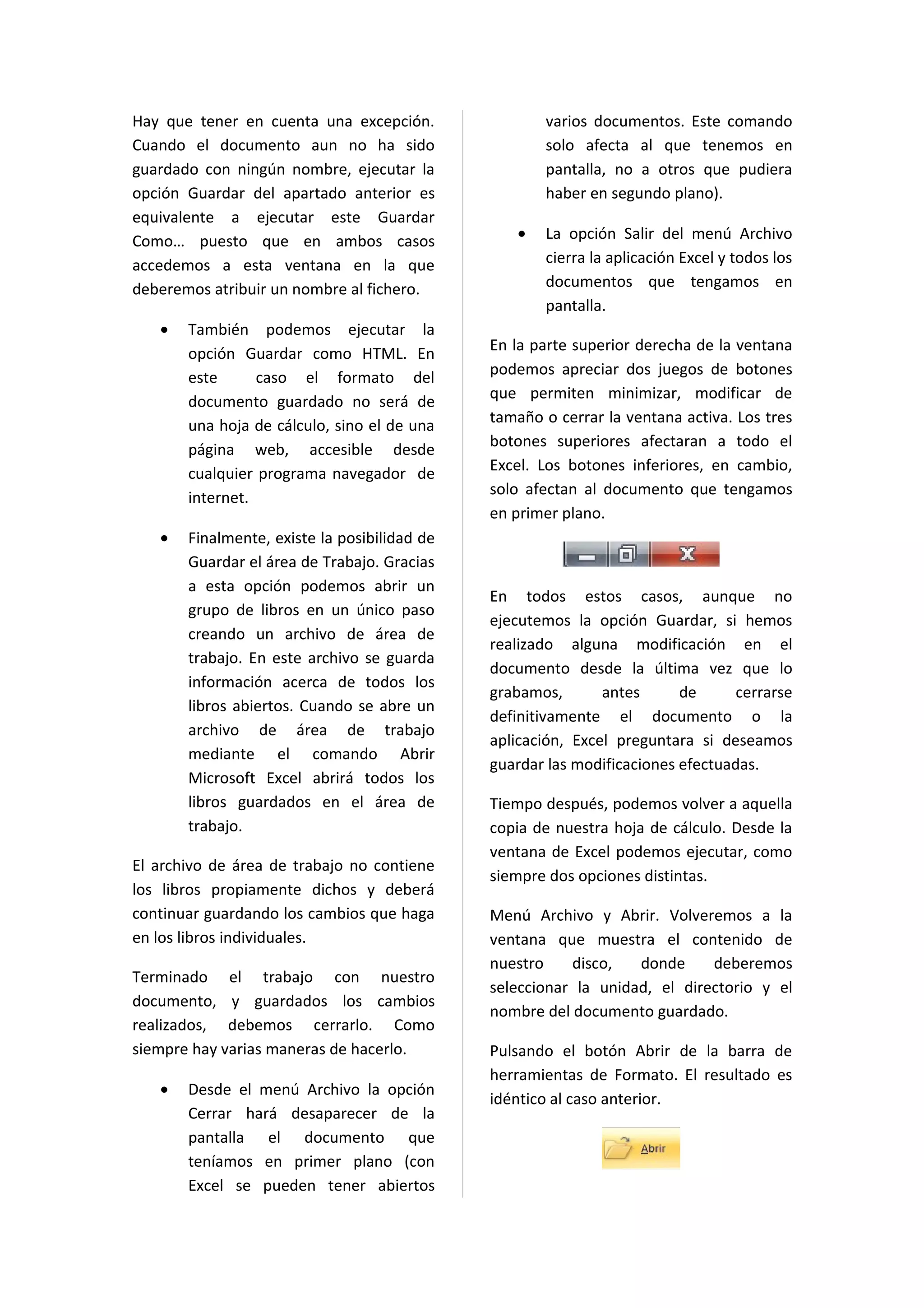 Hay que tener en cuenta una excepción.               varios documentos. Este comando
Cuando el documento aun no ha sido                   solo afecta al que tenemos en
guardado con ningún nombre, ejecutar la              pantalla, no a otros que pudiera
opción Guardar del apartado anterior es              haber en segundo plano).
equivalente a ejecutar este Guardar
Como… puesto que en ambos casos                  •   La opción Salir del menú Archivo
accedemos a esta ventana en la que                   cierra la aplicación Excel y todos los
deberemos atribuir un nombre al fichero.             documentos que tengamos en
                                                     pantalla.
   •   También podemos ejecutar la
                                              En la parte superior derecha de la ventana
       opción Guardar como HTML. En
       este      caso el formato del          podemos apreciar dos juegos de botones
                                              que permiten minimizar, modificar de
       documento guardado no será de
       una hoja de cálculo, sino el de una    tamaño o cerrar la ventana activa. Los tres
                                              botones superiores afectaran a todo el
       página web, accesible desde
       cualquier programa navegador de        Excel. Los botones inferiores, en cambio,
                                              solo afectan al documento que tengamos
       internet.
                                              en primer plano.
   •   Finalmente, existe la posibilidad de
       Guardar el área de Trabajo. Gracias
       a esta opción podemos abrir un
                                              En todos estos casos, aunque no
       grupo de libros en un único paso
                                              ejecutemos la opción Guardar, si hemos
       creando un archivo de área de
                                              realizado alguna modificación en el
       trabajo. En este archivo se guarda
                                              documento desde la última vez que lo
       información acerca de todos los
                                              grabamos,       antes      de      cerrarse
       libros abiertos. Cuando se abre un
                                              definitivamente el documento o la
       archivo de área de trabajo
                                              aplicación, Excel preguntara si deseamos
       mediante el comando Abrir
                                              guardar las modificaciones efectuadas.
       Microsoft Excel abrirá todos los
       libros guardados en el área de         Tiempo después, podemos volver a aquella
       trabajo.                               copia de nuestra hoja de cálculo. Desde la
                                              ventana de Excel podemos ejecutar, como
El archivo de área de trabajo no contiene
                                              siempre dos opciones distintas.
los libros propiamente dichos y deberá
continuar guardando los cambios que haga      Menú Archivo y Abrir. Volveremos a la
en los libros individuales.                   ventana que muestra el contenido de
                                              nuestro    disco,   donde     deberemos
Terminado el trabajo con nuestro
                                              seleccionar la unidad, el directorio y el
documento, y guardados los cambios
                                              nombre del documento guardado.
realizados, debemos cerrarlo. Como
siempre hay varias maneras de hacerlo.        Pulsando el botón Abrir de la barra de
                                              herramientas de Formato. El resultado es
   •   Desde el menú Archivo la opción
                                              idéntico al caso anterior.
       Cerrar hará desaparecer de la
       pantalla el documento que
       teníamos en primer plano (con
       Excel se pueden tener abiertos
 