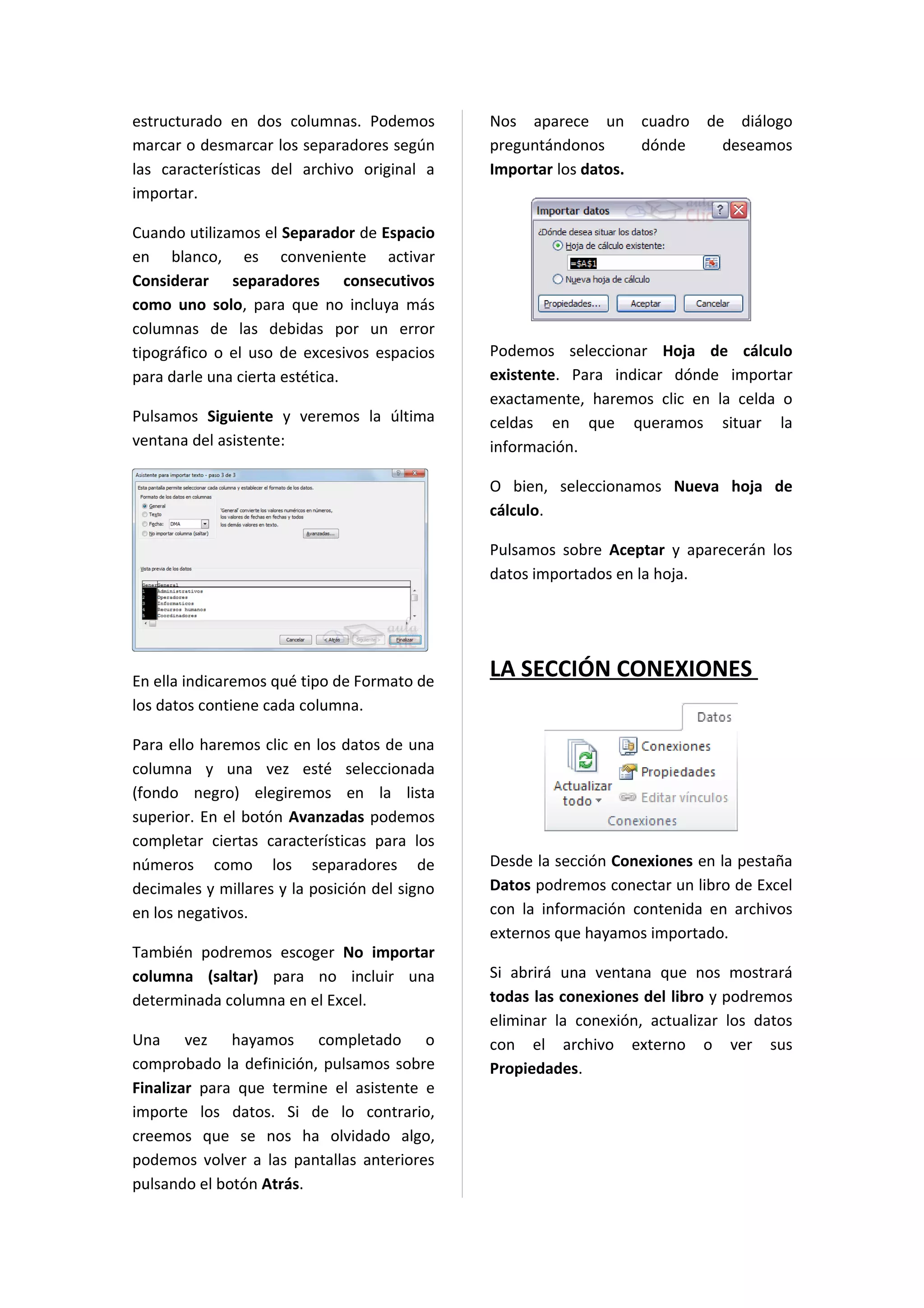 estructurado en dos columnas. Podemos          Nos aparece un cuadro         de diálogo
marcar o desmarcar los separadores según       preguntándonos      dónde       deseamos
las características del archivo original a     Importar los datos.
importar.

Cuando utilizamos el Separador de Espacio
en blanco, es conveniente activar
Considerar separadores consecutivos
como uno solo, para que no incluya más
columnas de las debidas por un error
tipográfico o el uso de excesivos espacios     Podemos seleccionar Hoja de cálculo
para darle una cierta estética.                existente. Para indicar dónde importar
                                               exactamente, haremos clic en la celda o
Pulsamos Siguiente y veremos la última         celdas en que queramos situar la
ventana del asistente:                         información.

                                               O bien, seleccionamos Nueva hoja de
                                               cálculo.

                                               Pulsamos sobre Aceptar y aparecerán los
                                               datos importados en la hoja.




En ella indicaremos qué tipo de Formato de
                                               LA SECCIÓN CONEXIONES
los datos contiene cada columna.

Para ello haremos clic en los datos de una
columna y una vez esté seleccionada
(fondo negro) elegiremos en la lista
superior. En el botón Avanzadas podemos
completar ciertas características para los
números como los separadores de                Desde la sección Conexiones en la pestaña
decimales y millares y la posición del signo   Datos podremos conectar un libro de Excel
en los negativos.                              con la información contenida en archivos
                                               externos que hayamos importado.
También podremos escoger No importar
columna (saltar) para no incluir una           Si abrirá una ventana que nos mostrará
determinada columna en el Excel.               todas las conexiones del libro y podremos
                                               eliminar la conexión, actualizar los datos
Una vez hayamos completado o                   con el archivo externo o ver sus
comprobado la definición, pulsamos sobre       Propiedades.
Finalizar para que termine el asistente e
importe los datos. Si de lo contrario,
creemos que se nos ha olvidado algo,
podemos volver a las pantallas anteriores
pulsando el botón Atrás.
 