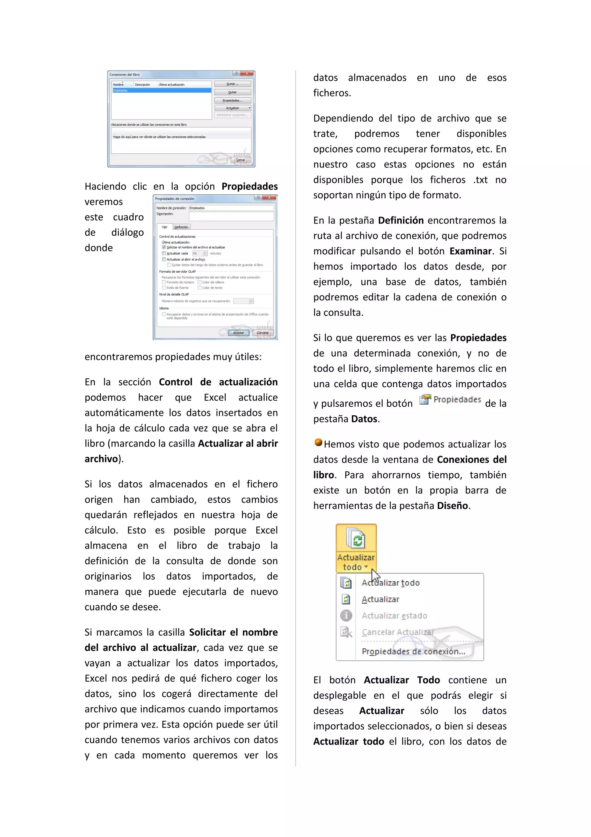 datos almacenados en uno de esos
                                                 ficheros.

                                                 Dependiendo del tipo de archivo que se
                                                 trate,   podremos tener        disponibles
                                                 opciones como recuperar formatos, etc. En
                                                 nuestro caso estas opciones no están
                                                 disponibles porque los ficheros .txt no
Haciendo clic en la opción Propiedades
                                                 soportan ningún tipo de formato.
veremos
este cuadro                                      En la pestaña Definición encontraremos la
de diálogo                                       ruta al archivo de conexión, que podremos
donde                                            modificar pulsando el botón Examinar. Si
                                                 hemos importado los datos desde, por
                                                 ejemplo, una base de datos, también
                                                 podremos editar la cadena de conexión o
                                                 la consulta.

                                                 Si lo que queremos es ver las Propiedades
encontraremos propiedades muy útiles:            de una determinada conexión, y no de
                                                 todo el libro, simplemente haremos clic en
En la sección Control de actualización           una celda que contenga datos importados
podemos hacer que Excel actualice
                                                 y pulsaremos el botón                de la
automáticamente los datos insertados en
                                                 pestaña Datos.
la hoja de cálculo cada vez que se abra el
libro (marcando la casilla Actualizar al abrir      Hemos visto que podemos actualizar los
archivo).                                        datos desde la ventana de Conexiones del
                                                 libro. Para ahorrarnos tiempo, también
Si los datos almacenados en el fichero
                                                 existe un botón en la propia barra de
origen han cambiado, estos cambios
                                                 herramientas de la pestaña Diseño.
quedarán reflejados en nuestra hoja de
cálculo. Esto es posible porque Excel
almacena en el libro de trabajo la
definición de la consulta de donde son
originarios los datos importados, de
manera que puede ejecutarla de nuevo
cuando se desee.

Si marcamos la casilla Solicitar el nombre
del archivo al actualizar, cada vez que se
vayan a actualizar los datos importados,
Excel nos pedirá de qué fichero coger los        El botón Actualizar Todo contiene un
datos, sino los cogerá directamente del          desplegable en el que podrás elegir si
archivo que indicamos cuando importamos          deseas Actualizar sólo los datos
por primera vez. Esta opción puede ser útil      importados seleccionados, o bien si deseas
cuando tenemos varios archivos con datos         Actualizar todo el libro, con los datos de
y en cada momento queremos ver los
 