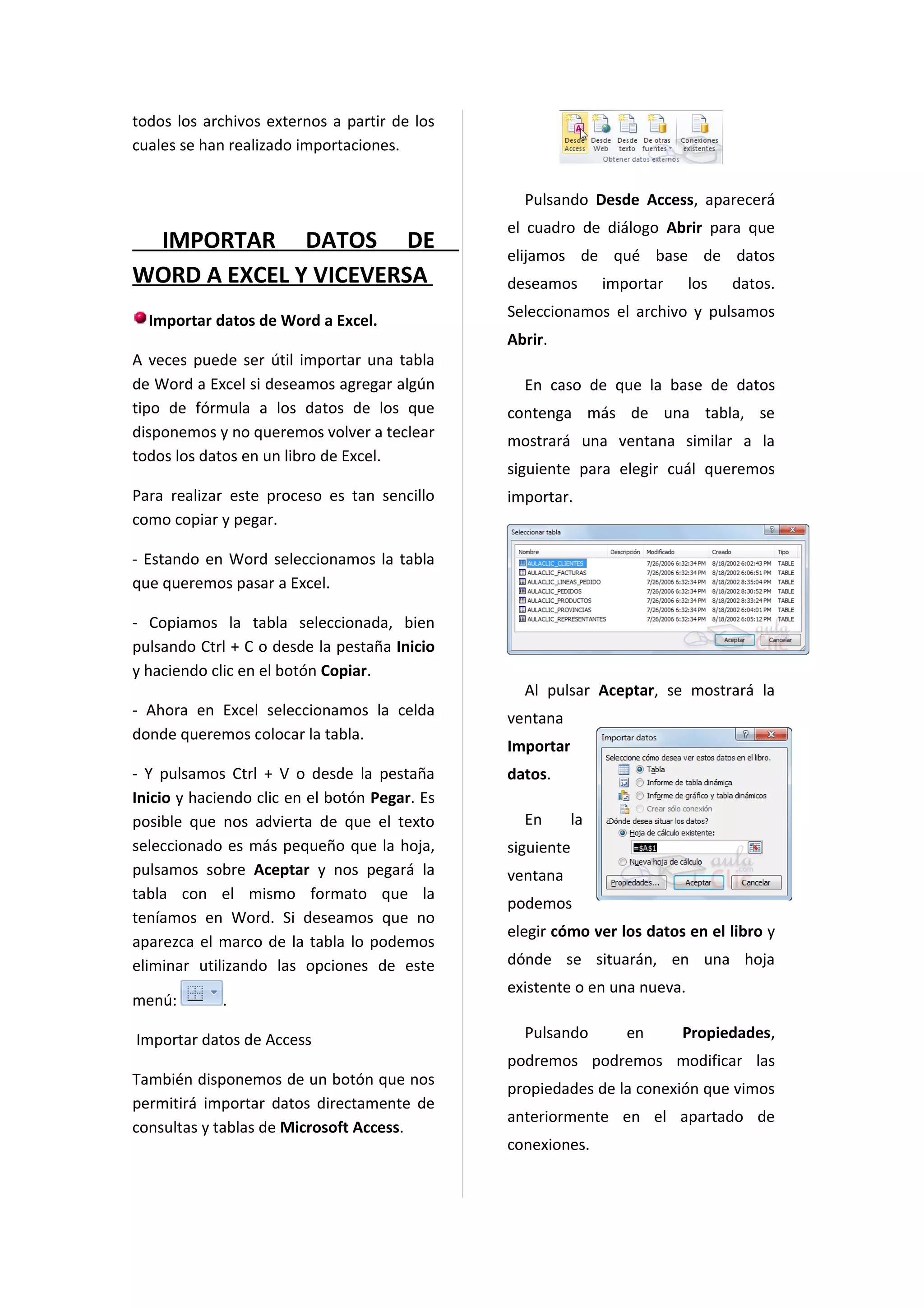 todos los archivos externos a partir de los
cuales se han realizado importaciones.


                                                 Pulsando Desde Access, aparecerá
                                               el cuadro de diálogo Abrir para que
 IMPORTAR DATOS DE
                                               elijamos de qué base de datos
WORD A EXCEL Y VICEVERSA                       deseamos         importar   los   datos.
                                               Seleccionamos el archivo y pulsamos
  Importar datos de Word a Excel.
                                               Abrir.
A veces puede ser útil importar una tabla
de Word a Excel si deseamos agregar algún        En caso de que la base de datos
tipo de fórmula a los datos de los que         contenga más de una tabla, se
disponemos y no queremos volver a teclear
                                               mostrará una ventana similar a la
todos los datos en un libro de Excel.
                                               siguiente para elegir cuál queremos
Para realizar este proceso es tan sencillo     importar.
como copiar y pegar.

- Estando en Word seleccionamos la tabla
que queremos pasar a Excel.

- Copiamos la tabla seleccionada, bien
pulsando Ctrl + C o desde la pestaña Inicio
y haciendo clic en el botón Copiar.
                                                 Al pulsar Aceptar, se mostrará la
- Ahora en Excel seleccionamos la celda        ventana
donde queremos colocar la tabla.
                                               Importar
- Y pulsamos Ctrl + V o desde la pestaña       datos.
Inicio y haciendo clic en el botón Pegar. Es
posible que nos advierta de que el texto         En        la
seleccionado es más pequeño que la hoja,       siguiente
pulsamos sobre Aceptar y nos pegará la         ventana
tabla con el mismo formato que la
                                               podemos
teníamos en Word. Si deseamos que no
                                               elegir cómo ver los datos en el libro y
aparezca el marco de la tabla lo podemos
eliminar utilizando las opciones de este       dónde se situarán, en una hoja
                                               existente o en una nueva.
menú:        .

Importar datos de Access                         Pulsando          en      Propiedades,
                                               podremos podremos modificar las
También disponemos de un botón que nos
                                               propiedades de la conexión que vimos
permitirá importar datos directamente de
                                               anteriormente en el apartado de
consultas y tablas de Microsoft Access.
                                               conexiones.
 