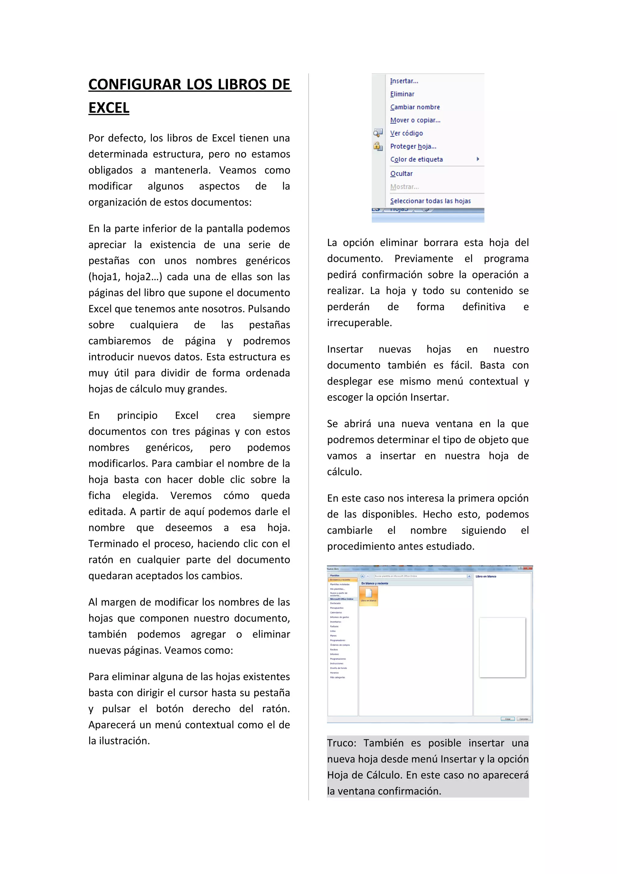 CONFIGURAR LOS LIBROS DE
EXCEL
Por defecto, los libros de Excel tienen una
determinada estructura, pero no estamos
obligados a mantenerla. Veamos como
modificar algunos aspectos de la
organización de estos documentos:

En la parte inferior de la pantalla podemos
apreciar la existencia de una serie de         La opción eliminar borrara esta hoja del
pestañas con unos nombres genéricos            documento. Previamente el programa
(hoja1, hoja2…) cada una de ellas son las      pedirá confirmación sobre la operación a
páginas del libro que supone el documento      realizar. La hoja y todo su contenido se
Excel que tenemos ante nosotros. Pulsando      perderán     de    forma   definitiva  e
sobre cualquiera de las pestañas               irrecuperable.
cambiaremos de página y podremos
                                               Insertar nuevas hojas en nuestro
introducir nuevos datos. Esta estructura es
                                               documento también es fácil. Basta con
muy útil para dividir de forma ordenada
                                               desplegar ese mismo menú contextual y
hojas de cálculo muy grandes.
                                               escoger la opción Insertar.
En    principio    Excel   crea   siempre
                                               Se abrirá una nueva ventana en la que
documentos con tres páginas y con estos
                                               podremos determinar el tipo de objeto que
nombres genéricos, pero podemos
                                               vamos a insertar en nuestra hoja de
modificarlos. Para cambiar el nombre de la
                                               cálculo.
hoja basta con hacer doble clic sobre la
ficha elegida. Veremos cómo queda              En este caso nos interesa la primera opción
editada. A partir de aquí podemos darle el     de las disponibles. Hecho esto, podemos
nombre que deseemos a esa hoja.                cambiarle el nombre siguiendo el
Terminado el proceso, haciendo clic con el     procedimiento antes estudiado.
ratón en cualquier parte del documento
quedaran aceptados los cambios.

Al margen de modificar los nombres de las
hojas que componen nuestro documento,
también podemos agregar o eliminar
nuevas páginas. Veamos como:

Para eliminar alguna de las hojas existentes
basta con dirigir el cursor hasta su pestaña
y pulsar el botón derecho del ratón.
Aparecerá un menú contextual como el de
la ilustración.                                Truco: También es posible insertar una
                                               nueva hoja desde menú Insertar y la opción
                                               Hoja de Cálculo. En este caso no aparecerá
                                               la ventana confirmación.
 