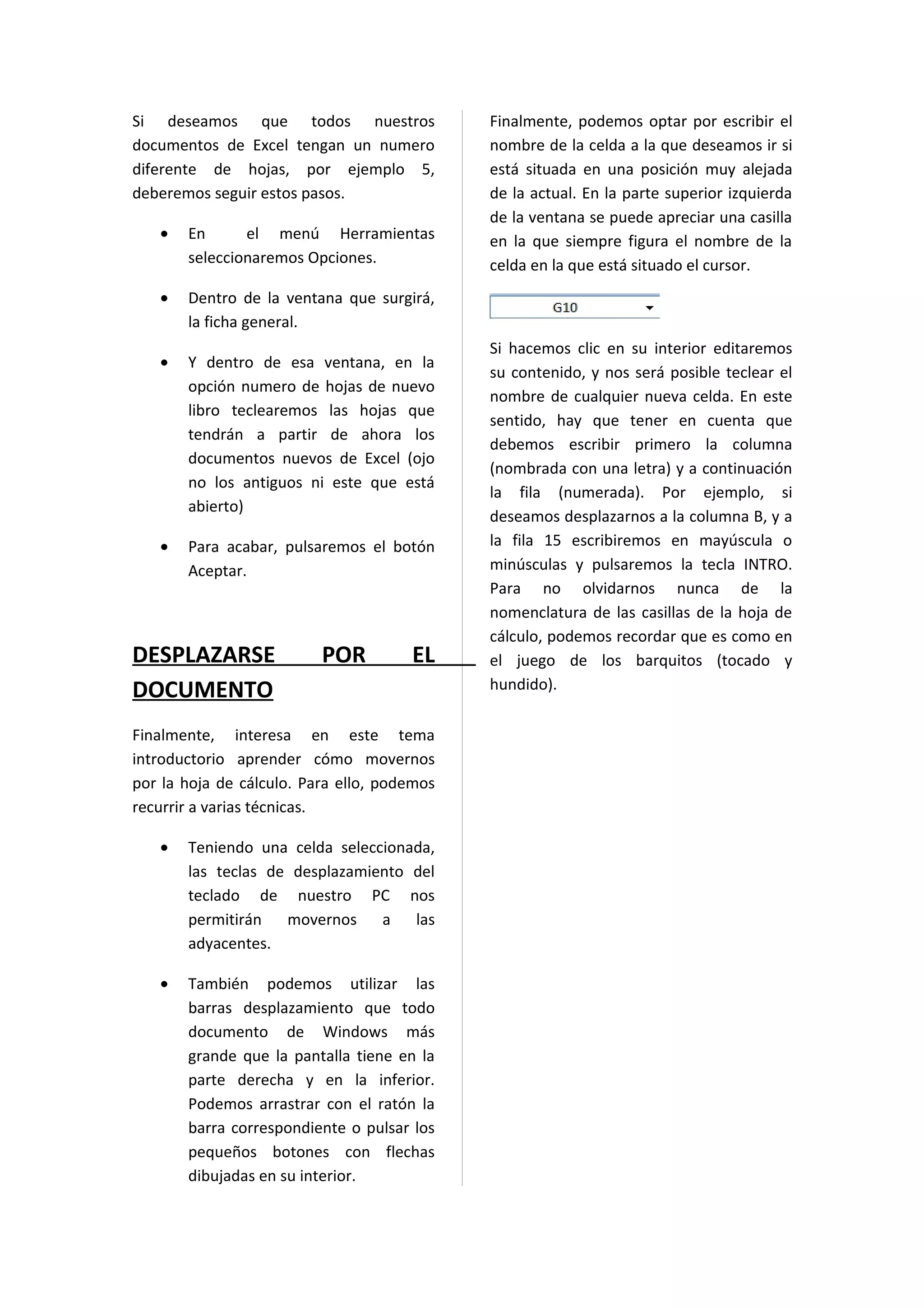 Si deseamos que todos nuestros               Finalmente, podemos optar por escribir el
documentos de Excel tengan un numero         nombre de la celda a la que deseamos ir si
diferente de hojas, por ejemplo 5,           está situada en una posición muy alejada
deberemos seguir estos pasos.                de la actual. En la parte superior izquierda
                                             de la ventana se puede apreciar una casilla
   •   En      el menú Herramientas          en la que siempre figura el nombre de la
       seleccionaremos Opciones.             celda en la que está situado el cursor.
   •   Dentro de la ventana que surgirá,
       la ficha general.
                                             Si hacemos clic en su interior editaremos
   •   Y dentro de esa ventana, en la
                                             su contenido, y nos será posible teclear el
       opción numero de hojas de nuevo
                                             nombre de cualquier nueva celda. En este
       libro teclearemos las hojas que
                                             sentido, hay que tener en cuenta que
       tendrán a partir de ahora los
                                             debemos escribir primero la columna
       documentos nuevos de Excel (ojo
                                             (nombrada con una letra) y a continuación
       no los antiguos ni este que está
                                             la fila (numerada). Por ejemplo, si
       abierto)
                                             deseamos desplazarnos a la columna B, y a
   •   Para acabar, pulsaremos el botón      la fila 15 escribiremos en mayúscula o
       Aceptar.                              minúsculas y pulsaremos la tecla INTRO.
                                             Para no olvidarnos nunca de la
                                             nomenclatura de las casillas de la hoja de
                                             cálculo, podemos recordar que es como en
DESPLAZARSE               POR         EL     el juego de los barquitos (tocado y
DOCUMENTO                                    hundido).

Finalmente, interesa en este tema
introductorio aprender cómo movernos
por la hoja de cálculo. Para ello, podemos
recurrir a varias técnicas.

   •   Teniendo una celda seleccionada,
       las teclas de desplazamiento del
       teclado de nuestro PC nos
       permitirán   movernos    a las
       adyacentes.

   •   También podemos utilizar las
       barras desplazamiento que todo
       documento de Windows más
       grande que la pantalla tiene en la
       parte derecha y en la inferior.
       Podemos arrastrar con el ratón la
       barra correspondiente o pulsar los
       pequeños botones con flechas
       dibujadas en su interior.
 