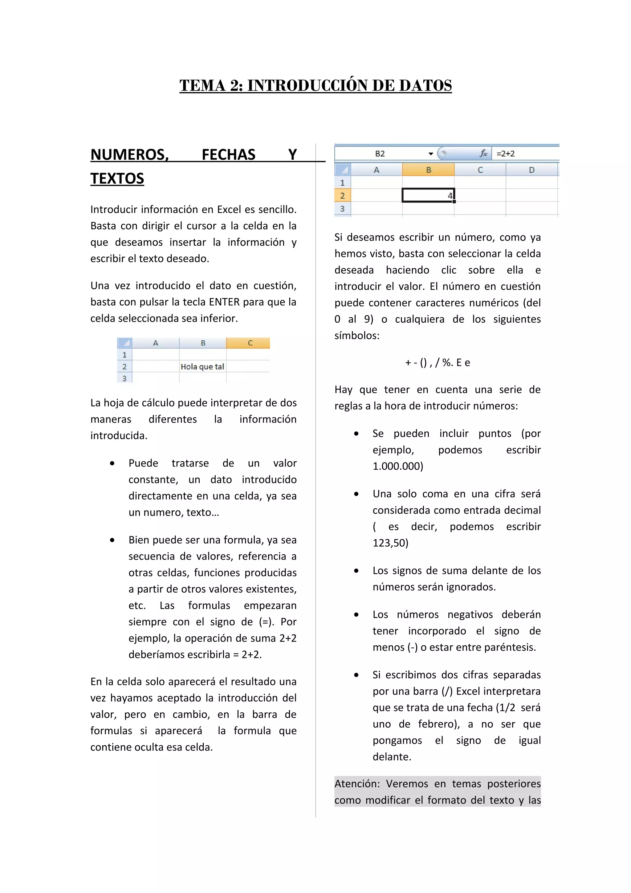 TEMA 2: INTRODUCCIÓN DE DATOS



NUMEROS,                FECHAS             Y
TEXTOS
Introducir información en Excel es sencillo.
Basta con dirigir el cursor a la celda en la
que deseamos insertar la información y          Si deseamos escribir un número, como ya
escribir el texto deseado.                      hemos visto, basta con seleccionar la celda
                                                deseada haciendo clic sobre ella e
Una vez introducido el dato en cuestión,        introducir el valor. El número en cuestión
basta con pulsar la tecla ENTER para que la     puede contener caracteres numéricos (del
celda seleccionada sea inferior.                0 al 9) o cualquiera de los siguientes
                                                símbolos:

                                                              + - () , / %. E e

                                                Hay que tener en cuenta una serie de
La hoja de cálculo puede interpretar de dos     reglas a la hora de introducir números:
maneras diferentes la información
introducida.                                       •   Se pueden incluir puntos (por
                                                       ejemplo,   podemos     escribir
    •   Puede tratarse de un valor                     1.000.000)
        constante, un dato introducido
        directamente en una celda, ya sea          •   Una solo coma en una cifra será
        un numero, texto…                              considerada como entrada decimal
                                                       ( es decir, podemos escribir
    •   Bien puede ser una formula, ya sea             123,50)
        secuencia de valores, referencia a
        otras celdas, funciones producidas         •   Los signos de suma delante de los
        a partir de otros valores existentes,          números serán ignorados.
        etc. Las formulas empezaran
                                                   •   Los números negativos deberán
        siempre con el signo de (=). Por
                                                       tener incorporado el signo de
        ejemplo, la operación de suma 2+2
                                                       menos (-) o estar entre paréntesis.
        deberíamos escribirla = 2+2.
                                                   •   Si escribimos dos cifras separadas
En la celda solo aparecerá el resultado una
                                                       por una barra (/) Excel interpretara
vez hayamos aceptado la introducción del
                                                       que se trata de una fecha (1/2 será
valor, pero en cambio, en la barra de
                                                       uno de febrero), a no ser que
formulas si aparecerá la formula que
                                                       pongamos el signo de igual
contiene oculta esa celda.
                                                       delante.

                                                Atención: Veremos en temas posteriores
                                                como modificar el formato del texto y las
 