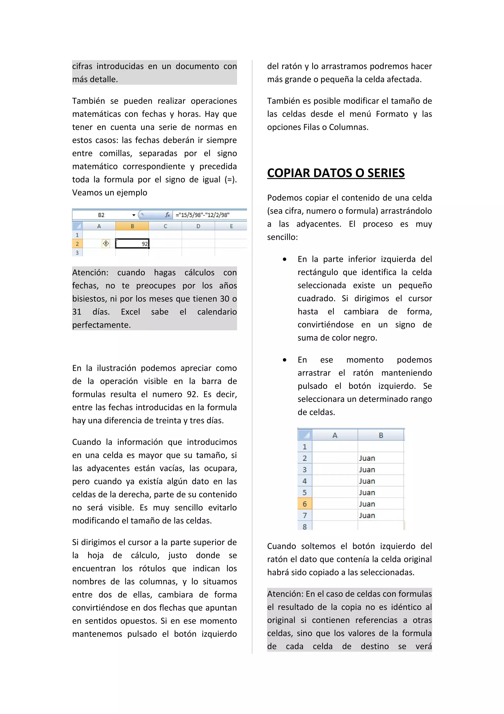 cifras introducidas en un documento con         del ratón y lo arrastramos podremos hacer
más detalle.                                    más grande o pequeña la celda afectada.

También se pueden realizar operaciones          También es posible modificar el tamaño de
matemáticas con fechas y horas. Hay que         las celdas desde el menú Formato y las
tener en cuenta una serie de normas en          opciones Filas o Columnas.
estos casos: las fechas deberán ir siempre
entre comillas, separadas por el signo
matemático correspondiente y precedida
toda la formula por el signo de igual (=).
                                                COPIAR DATOS O SERIES
Veamos un ejemplo
                                                Podemos copiar el contenido de una celda
                                                (sea cifra, numero o formula) arrastrándolo
                                                a las adyacentes. El proceso es muy
                                                sencillo:

                                                    •   En la parte inferior izquierda del
Atención: cuando hagas cálculos con                     rectángulo que identifica la celda
fechas, no te preocupes por los años                    seleccionada existe un pequeño
bisiestos, ni por los meses que tienen 30 o             cuadrado. Si dirigimos el cursor
31 días. Excel sabe el calendario                       hasta el cambiara de forma,
perfectamente.                                          convirtiéndose en un signo de
                                                        suma de color negro.

                                                    •   En ese momento podemos
En la ilustración podemos apreciar como
                                                        arrastrar el ratón manteniendo
de la operación visible en la barra de
                                                        pulsado el botón izquierdo. Se
formulas resulta el numero 92. Es decir,
                                                        seleccionara un determinado rango
entre las fechas introducidas en la formula
                                                        de celdas.
hay una diferencia de treinta y tres días.

Cuando la información que introducimos
en una celda es mayor que su tamaño, si
las adyacentes están vacías, las ocupara,
pero cuando ya existía algún dato en las
celdas de la derecha, parte de su contenido
no será visible. Es muy sencillo evitarlo
modificando el tamaño de las celdas.

Si dirigimos el cursor a la parte superior de   Cuando soltemos el botón izquierdo del
la hoja de cálculo, justo donde se              ratón el dato que contenía la celda original
encuentran los rótulos que indican los          habrá sido copiado a las seleccionadas.
nombres de las columnas, y lo situamos
entre dos de ellas, cambiara de forma           Atención: En el caso de celdas con formulas
convirtiéndose en dos flechas que apuntan       el resultado de la copia no es idéntico al
en sentidos opuestos. Si en ese momento         original si contienen referencias a otras
mantenemos pulsado el botón izquierdo           celdas, sino que los valores de la formula
                                                de cada celda de destino se verá
 